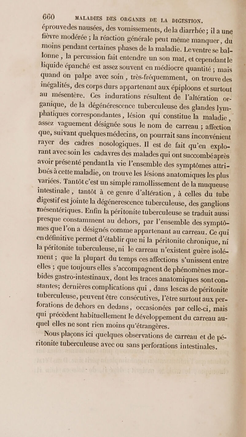 éprouvedes nausées, des vomissements, dela diarrhée; il a une fièvre modérée ; la réaction générale peut même manquer, du moins pendant certaines phases de la maladie. Le ventre se bal- lonne , la percussion fait entendre un son Mat, et cependantle liquide épanché est assez souvent en médiocre quantité ; mais quand on palpe avec soin, très-fréquemment, on trouve des inégalités, des corps durs appartenant aux épiploons et surtout au mésentère. Ces indurations résultent de l’altération or- ganique, de la dégénérescence tuberculeuse des glandes 1ym- phatiques correspondantes , lésion qui constitue la maladie , assez vaguement désignée sous le nom de carreau ; affection que, Suivant quelquesmédecins, on pourrait sans inconvénient rayer des cadres nosologiques. Il est de fait qu'en explo- rant avec soin les cadavres des malades qui ont succombéaprès avoir présenté pendantla vie l’ensemble des Symptômes attri- bués à cette maladie, on trouve les lésions anatomiques les plus variées. Tantôt c’est un simple ramollissement de la muqueuse intestinale , tantôt à ce genre d’altération , à celles du tube digestif est jointe la dégénerescence tuberculeuse, des ganglions mésentériques. Enfin la péritonite tuberculeuse se traduit aussi Presque Constamment au dehors, par l’ensemble des symptô- mes que l’on a désignés comme appartenant au carreau. Ce qui en définitive permet d’établir que ni la péritonite chronique, ni la péritonite tuberculeuse, ni le carreau n’existent guère 1S0lé- ment; que la plupart du temps ces affections s’unissent entre elles ; que toujours elles s’accompagnent de phénomènes mor- bides gastro-intestinaux, dont les traces anatomiques sont con- Stantes; dernières complications qui , dans lescas de péritonite tuberculeuse, peuvent être consécutives, l'être surtout aux per- forations de dehors en dedans, occasionées par celle-ci, mais qui précèdent habituellement le développement du carreau au- quel elles ne sont rien moins qu’étrangères. Nous plaçons ici quelques observations de carreau et de pé- ritonite tuberculeuse avec ou sans perforations intestinales.