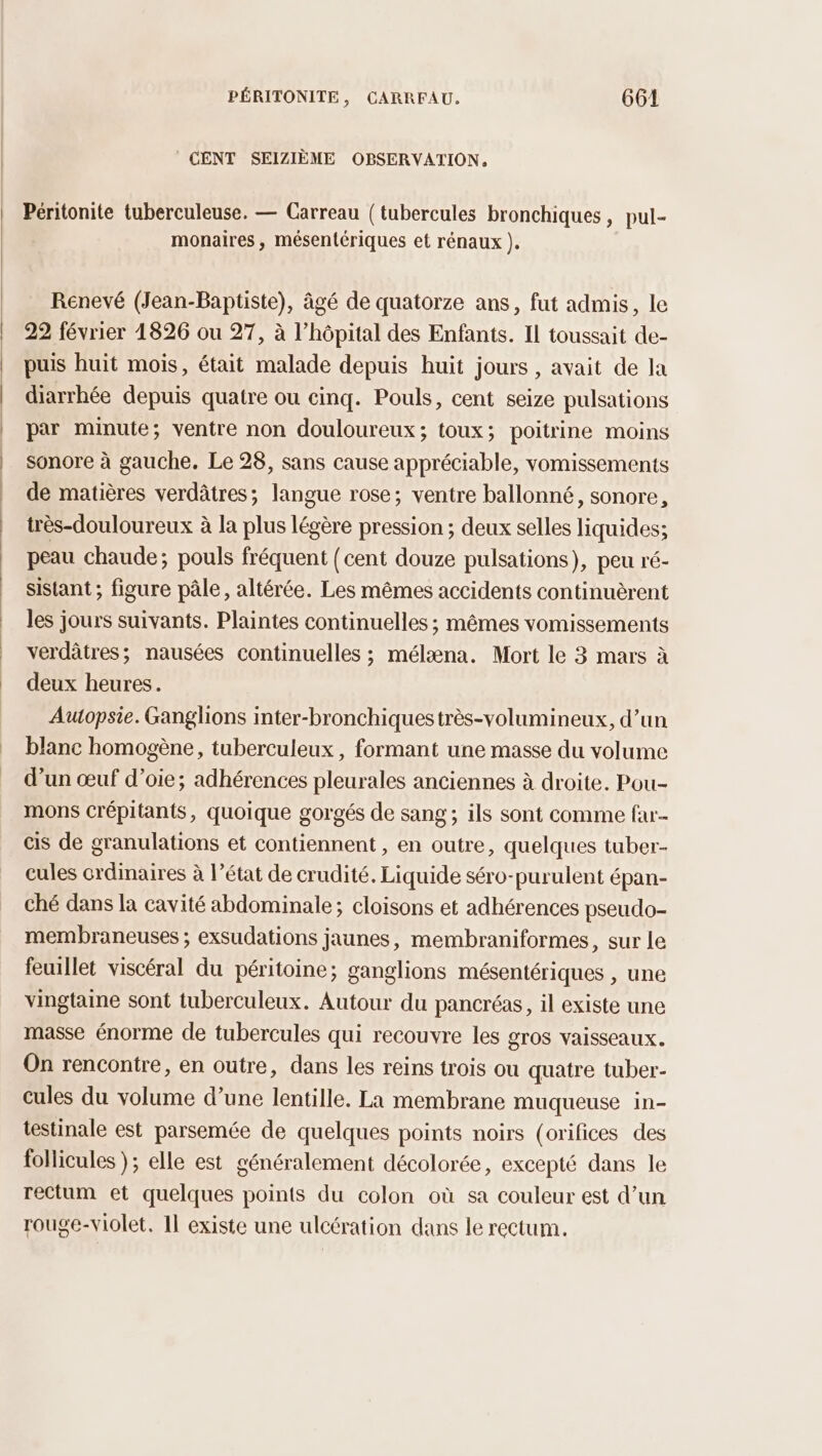 CENT SEIZIÈME OBSERVATION. Péritonite tuberculeuse. — Carreau (tubercules bronchiques, pul- monaires, mésentériques et rénaux ). Rénevé (Jean-Baptiste), âgé de quatorze ans, fut admis, le 22 février 1826 ou 27, à l’hôpital des Enfants. Il toussait de- puis huit mois, était malade depuis huit jours, avait de la diarrhée depuis quatre ou cinq. Pouls, cent seize pulsations par minute; ventre non douloureux; toux; poitrine moins sonore à gauche. Le 28, sans cause appréciable, vomissements de matières verdâtres; langue rose; ventre ballonné, sonore, très-douloureux à la plus légère pression ; deux selles liquides; peau chaude; pouls fréquent (cent douze pulsations), peu ré- sistant ; figure pâle, altérée. Les mêmes accidents continuèrent les jours suivants. Plaintes continuelles ; mêmes vomissements verdâtres; nausées continuelles ; mélæna. Mort le 3 mars à deux heures. Auopsie. Ganglions inter-bronchiquestrès-volumineux, d’un blanc homogène, tuberculeux , formant une masse du volume d’un œuf d’oie; adhérences pleurales anciennes à droite. Pou- mons crépitants, quoique gorgés de sang; ils sont comme fau cis de granulations et contiennent, en outre, quelques tuber- cules crdinaires à l’état de crudité. Liquide séro-purulent épan- ché dans la cavité abdominale; cloisons et adhérences pseudo- membraneuses ; exsudations jaunes, membraniformes, sur le feuillet viscéral du péritoine; ganglions mésentériques , une vingtaine sont tuberculeux. Autour du pancréas, il existe une masse énorme de tubercules qui recouvre les gros vaisseaux. On rencontre, en outre, dans les reins trois ou quatre tuber- cules du volume d’une lentille. La membrane muqueuse in- testinale est parsemée de quelques points noirs (orifices des follicules }; elle est généralement décolorée, excepté dans le rectum et quelques points du colon où sa couleur est d’un rouge-violet. 11 existe une ulcération dans le rectum.