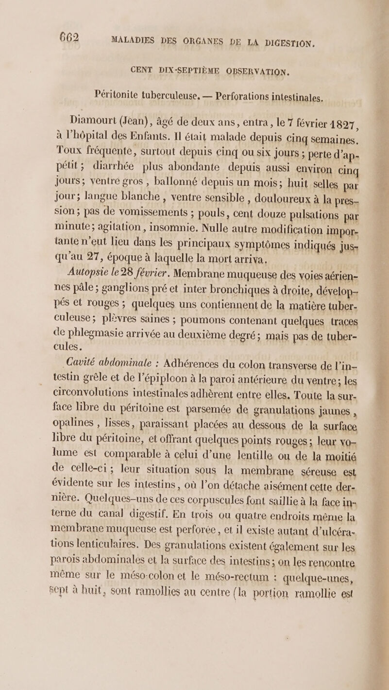 CENT DIX-SEPTIÈME OBSERVATION. Péritonite tuberculeuse. — Perforations intestinales. Diamourt (Jean), âgé de deux ans, entra, le 7 février 4827, à l’hôpital des Enfants. 11 était malade depuis cinq semaines. Toux fréquente, surtout depuis cinq ou six jours ; perte d’ap- pétt; diarrhée plus abondante depuis aussi environ cinq jours; ventre gros , ballonné depuis un mois; huit selles par jour; langue blanche , ventre sensible , douloureux à la pres- sion ; pas de vomissements ; pouls, cent douze pulsations par minute ; agitation , insomnie. Nulle autre modification Impor- tante n'eut lieu dans les principaux symptômes indiqués jus- qu'au 27, époque à laquelle la mort arriva. Autopsie le28 février. Membrane muqueuse des voies aérien- nes pâle ; ganglions pré et inter bronchiques à droite, dévelop pés et rouges ; quelques uns contiennent de la matière tuber- culeuse; plèvres saines ; poumons contenant quelques traces de phlegmasie arrivée au deuxième degré; mais pas de tuber- cules. CGavité abdominale : Adhérences du colon transverse de l’in- testin grêle et de l’épiploon à la paroi antérieure du ventre; les circonvolutions intestinales adhèrent entre elles. Toute la sur- face libre du péritoine est parsemée de granulations jaunes , opalines , lisses, paraissant placées au dessous de la surface libre du péritoine, et offrant quelques points rouges ; leur vo- lume est comparable à celui d’une lentille ou de la moitié de celle-ci; leur situation sous la membrane séreuse est évidente sur les intestins, où l’on détache aisément cette der- nière. Quelques-uns de ces corpuscules font saillie à la face in- terne du canal digestif. En trois ou quatre endroits même la membrane muqueuse est perforée, et il existe autant d’ulcéra- tions lenticulaires. Des granulations existent également sur les parois abdominales et la surface des intestins ; on les rencontre même sur le méso-colon et le méso-rectum : quelque-unes, sept à huit, sont ramollies au centre {la portion ramollie est