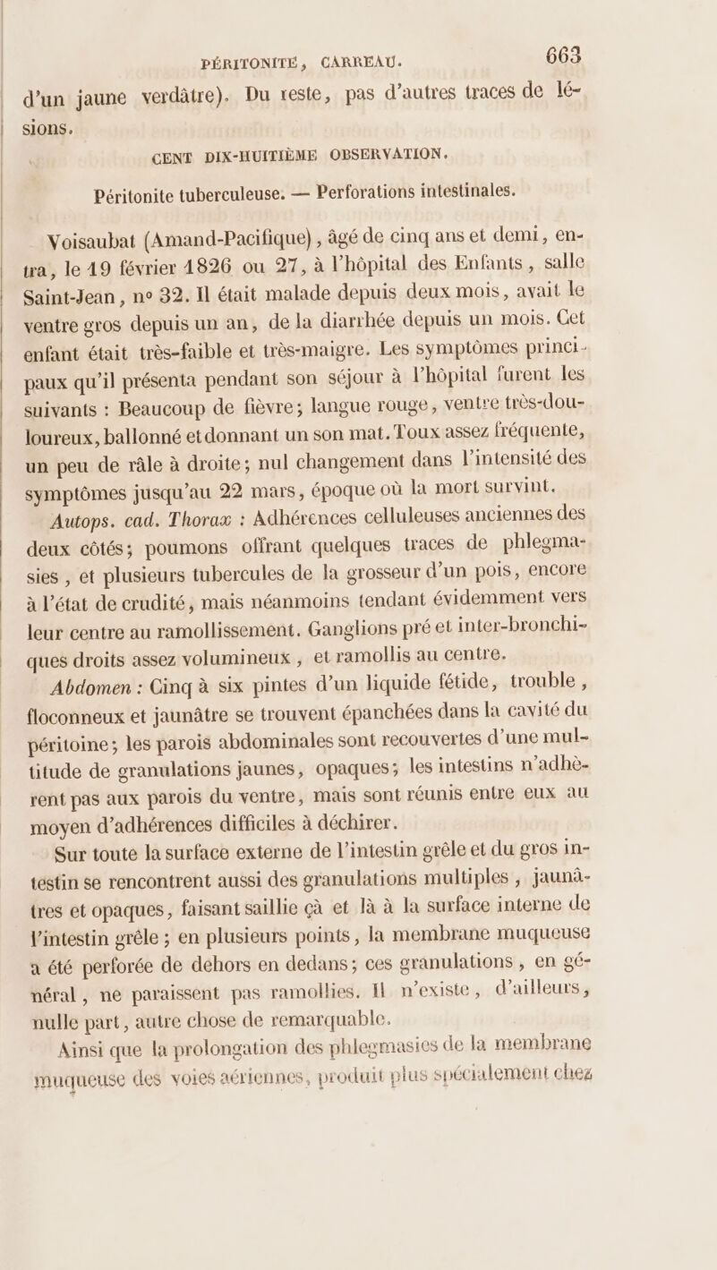 d’un jaune verdâtre). Du reste, pas d’autres tracés de lé- sions. CENT DIX-HUITIÈME OBSERVATION. Péritonite tuberculeuse. — Perforations intestinales. Voisaubat (Amand-Pacifique) , âgé de cinq ans et demi, en- tra, le 19 février 4826 ou 27, à l'hôpital des Enfants , salle Saint-Jean , n° 32. Il était malade depuis deux mois, avait le ventre gros depuis un an, de la diarrhée depuis un mois. Cet enfant était très-faible et très-maigre. Les symptômes princi paux qu’il présenta pendant son séjour à l’hôpital furent les suivants : Beaucoup de fièvre; langue rouge, ventre très-dou- loureux, ballonné etdonnant un son mat. Toux assez fréquente, un peu de râle à droite; nul changement dans l’intensité des symptômes jusqu’au 22 mars, époque où la mort survint. Autops. cad. Thorax : Adhérences celluleuses anciennes des deux côtés; poumons offrant quelques traces de phlegma- sies , et plusieurs tubercules de la grosseur d’un pois, encore à l’état de crudité, mais néanmoins tendant évidemment vers leur centre au ramollissement. Ganglions pré et inter-bronchi- ques droits assez volumineux ; et ramollis au centre. Abdomen : Cinq à six pintes d’un liquide fétide, trouble , floconneux et jaunâtre se trouvent épanchées dans la cavité du péritoine ; les parois abdominales sont recouvertes d’une mul- titude de granulations jaunes, opaques; les intestins n’adhè- rent pas aux parois du ventre, mais sont réunis entre eux au moyen d’adhérences difficiles à déchirer. Sur touté la surface externe de l'intestin grêle et du gros in- testin se rencontrent aussi des granulations multiples , jaunà.- tres et opaques, faisant saillie çà et Jà à la surface interne de l'intestin gréle ; en plusieurs points, la membrane muqueuse a été perforée de dehors en dedans; ces granulations , en gé- néral, ne paraissent pas ramollies, Il n'existe, d’ailleurs , nulle part, autre chose de remarquable. Ainsi que la prolongation des phlegmasies de la membrane muqueuse des voies aériennes, produit plus SI écilement cheg