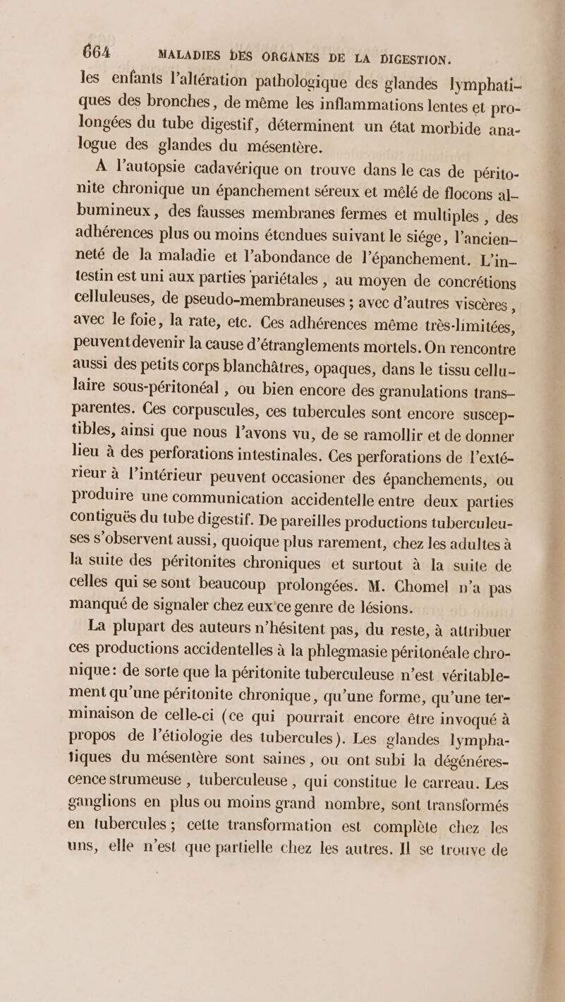 les enfants l’altération pathologique des glandes Iymphati- ques des bronches, de même les inflammations lentes et pra- longées du tube digestif, déterminent un état morbide ana- logue des glandes du mésentère. À l’autopsie cadavérique on trouve dans le cas de périto- nite chronique un épanchement séreux et mélé de flocons al_- bumineux, des fausses membranes fermes et multiples , des adhérences plus ou moins étendues suivant le siége, l’ancien- neté de la maladie et l'abondance de l’épanchement. L’in- {estin est uni aux parties pariétales , au moyen de concrétions celluleuses, de pseudo-membraneuses : avec d’autres viscères , avec le foie, la rate, etc. Ces adhérences même très-limitées, peuventdevenir la cause d’étranglements mortels. On rencontre aussi des petits corps blanchâtres, opaques, dans le tissu cellu- laire sous-péritonéal , ou bien encore des granulations trans- parentes. Ces corpuscules, ces tubercules sont encore suscep- tibles, ainsi que nous l'avons vu, de se ramollir et de donner lieu à des perforations intestinales. Ces perforations de l’exté- rieur à l’intérieur peuvent occasioner des épanchements, ou produire une communication accidentelle entre deux parties contiguës du tube digestif. De pareilles productions tuberculeu- ses s’observent aussi, quoique plus rarement, chez les adultes à la suite des péritonites chroniques et surtout à la suite de celles qui se sont beaucoup prolongées. M. Chomel n’a pas manqué de signaler chez eux'ce genre de lésions. La plupart des auteurs n’hésitent pas, du reste, à attribuer ces productions accidentelles à la phlegmasie péritonéale chro- nique: de sorte que la péritonite tuberculeuse n’est véritable- ment qu'une péritonite chronique, qu’une forme, qu'une ter- minaison de celle-ci (ce qui pourrait encore être invoqué à propos de l’étiologie des tubercules). Les glandes lympha- tiques du mésentère sont saines, ou ont subi la dégénéres- cence strumeuse , tuberculeuse , qui constitue le carreau. Les ganglions en plus ou moins grand nombre, sont transformés en tubercules; cette transformation est complète chez les uns, elle n’est que partielle chez les autres. IL se trouve de