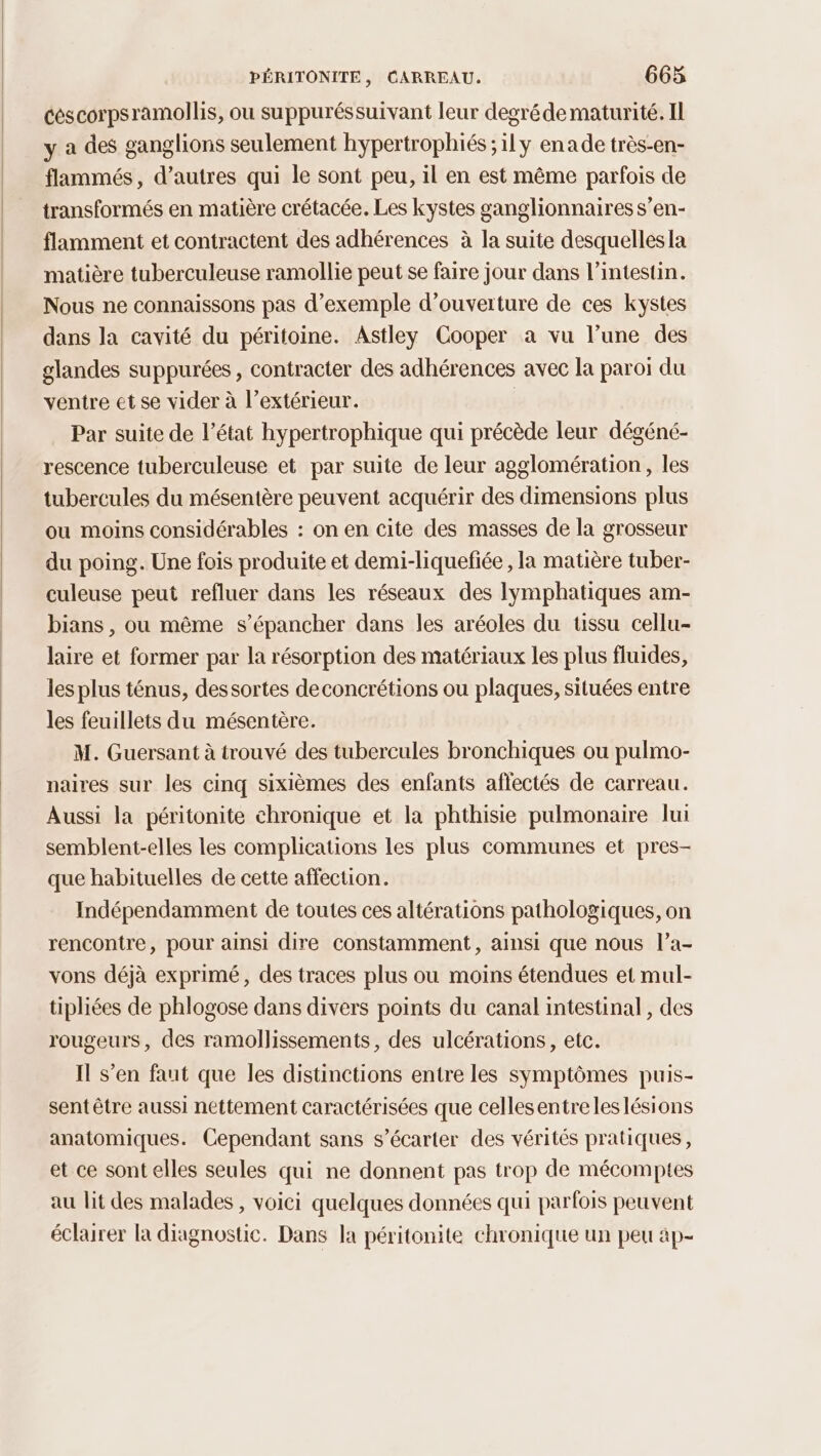 céscorpsramollis, ou suppuréssuivant leur degré de maturité. Il y a des ganglions seulement hypertrophiés ; ily enade très-en- flammés, d’autres qui le sont peu, il en est même parfois de transformés en matière crétacée. Les kystes ganglionnaires s’en- flamment et contractent des adhérences à la suite desquelles la matière tuberculeuse ramollie peut se faire jour dans l'intestin. Nous ne connaissons pas d'exemple d'ouverture de ces kystes dans la cavité du péritoine. Astley Cooper à vu l’une des glandes suppurées, contracter des adhérences avec la paroi du ventre et se vider à l'extérieur. | | Par suite de l’état hypertrophique qui précède leur dégéné- rescence tuberculeuse et par suite de leur agglomération, les tubercules du mésentère peuvent acquérir des dimensions plus ou moins considérables : on en cite des masses de la grosseur du poing. Une fois produite et demi-liquefiée , la matière tuber- culeuse peut refluer dans les réseaux des lymphatiques am- bians , ou même s’épancher dans les aréoles du ussu cellu- laire et former par la résorption des matériaux les plus fluides, les plus ténus, dessortes deconcrétions ou plaques, situées entre les feuillets du mésentère. M. Guersant à trouvé des tubercules bronchiques ou pulmo- naires sur les cinq sixièmes des enfants affectés de carreau. Aussi la péritonite chronique et la phthisie pulmonaire lui semblent-elles les complications les plus communes et pres- que habituelles de cette affection. Indépendamment de toutes ces altérations pathologiques, on rencontre, pour ainsi dire constamment , ainsi que nous l’a- vons déjà exprimé, des traces plus ou moins étendues et mul- tipliées de phlogose dans divers points du canal intestinal , des rougeurs, des ramollissements, des ulcérations, etc. Il s’en faut que les distinctions entre les symptômes puis- sent être aussi nettement caractérisées que cellesentre les lésions anatomiques. Cependant sans s’écarter des vérités pratiques, et ce sont elles seules qui ne donnent pas trop de mécomptes au lit des malades , voici quelques données qui parfois peuvent éclairer la diagnostic. Dans la péritonite chronique un peu ap-