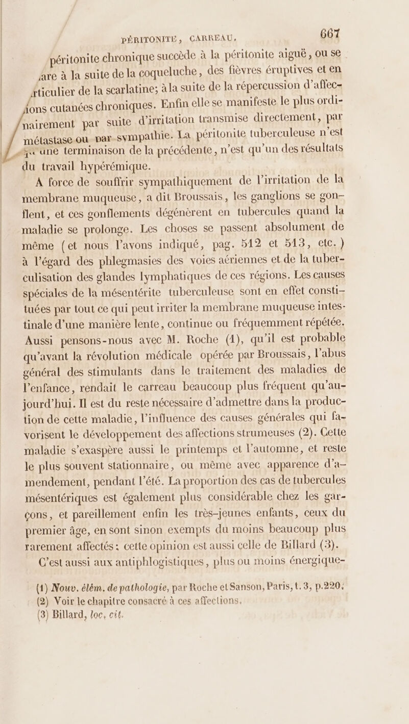 éritonite chronique succède à la péritonite aiguë, OU se. Are à la suite de la coqueluche, des fièvres éruptives et en Aticulier de la scarlatine; à la suite de a répercussion d’affec- {ons cutanées chroniques. Enfin elle se manifeste le plus ordi- nairement par suite d'irritation transmise directement, par métastase-ou par-sympathie. La péritonite tuberculeuse n’est “te une terminaison de la précédente, n’est qu’un des résultats du travail hypérémique. A force de souffrir sympathiquement de l’irritation de la membrane muqueuse, a dit Broussais, les ganglions se gon- flent, et ces gonflements dégénèrent en tubercules quand la maladie se prolonge. Les choses se passent absolument de même (et nous l'avons indiqué, pag. 512 et 513, etc.) à l'égard des phlegmasies des voies aériennes et de la tuber- culisation des glandes lymphatiques de ces régions. Les causes spéciales de la mésentérite tuberculeuse sont en effet consti- tuées par tout ce qui peut irriter la membrane muqueuse intes- tinale d’une manière lente, continue ou fréquemment répétée. Aussi pensons-nous avec M. Roche (1), qu'il est probable qu'avant la révolution médicale opérée par Broussais, l’abus général des stimulants dans le traitement des maladies de l'enfance, rendait le carreau beaucoup plus fréquent qu’au- jourd’hui. Il est du reste nécessaire d’admettre dans la produc- tion de cette maladie, l'influence des causes générales qui fa- vorisent le développement des affections strumeuses (2). Cette maladie s’exaspère aussi le printemps et l’automne, et reste le plus souvent stationnaire, ou même avec apparence d’a- mendement, pendant l'été. La proportion des cas de tubercules mésentériques est également plus considérable chez les gar- cons, et pareillement enfin les très-jeunes enfants, ceux du premier âge, en sont sinon exempts du moins beaucoup plus rarement affectés; cette opinion est aussi celle de Billard (3). C’est aussi aux antiphlogistiques , plus ou moins énergique- (1) Nouv. élém. de pathologie, par Roche et Sanson, Paris, t.3, p.220, (2) Voir le chapitre consacré à ces affections. (3) Billard, loc, ci.
