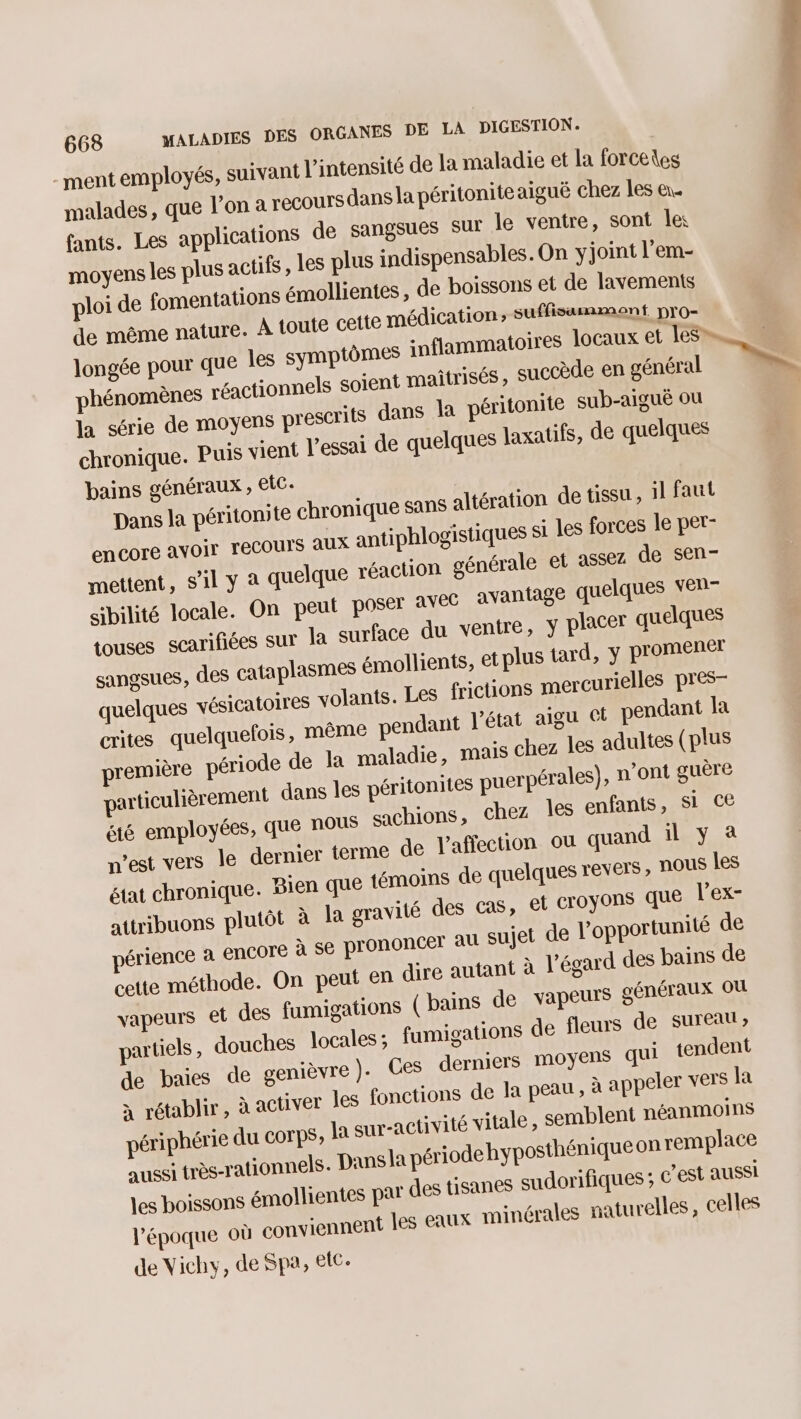 -ment employés, suivant l'intensité de la maladie et la forceies malades, que l’on à recours dansla péritoniteaiguë chez les en. fants. Les applications de sangsues sur le ventre, sont les moyens les plus actifs, les plus indispensables. On y joint l’em- ploi de fomentations émollientes, de boissons et de lavements de même nature. À toute cette médication, suffisamment pro- longée pour que les symptômes snflammatoires locaux et les” phénomènes réactionnels soient maitrisés, succède en général la série de moyens prescrits dans la péritonite sub-aiguë ou chronique. Puis vient l'essai de quelques laxatifs, de quelques bains généraux , etc. Dans la péritomte chronique sans altération de tissu, 1l faut encore avoir recours aux antiphlogistiques si les forces le pet- mettent, S'il y à quelque réaction générale et assez de sen- sibilité locale. On peut posét avec avantage quelques VEP- touses scarifiées sur la surface du ventre, y placer quelques sangsues, des cataplasmes émollients, et plus tard, y promener quelques vésicatoires volants. Les fictions mercurielles pres- crites quelquefois, même pendant l'état aigu et pendant la première période de la maladie, mais chez les adultes (plus particulièrement dans les péritonites puerpérales), n’ont guère été employées, que nous sachions, chez les enfants, Si Ce n’est vers le dernier terme de laffection ou quand il y à état chronique. Bien que témoins de quelques revers , ROUÊ les attribuons plutôt à la gravité des Cas, et croyons que l’ex- périence à encore à se prononcer au sujet de l'opportunité de cette méthode. On peut en dire autant à l'égard des bains de vapeurs et des fumigations ( bains de vapeurs généraux où partiels , douches locales; fumigations de fleurs de sureal; de baies de genièvre )- Ces derniers moyens qui tendent à rétablir, à activer les fonctions de la peau , à appeler vers la périphérie du corps, la sur-activité vitale, semblent néanmoins aussi très-rationnels. Dans la période hyposthénique on remplace les boissons émollientes pat des tisanes sudorifiques ; c’est aussi l'époque où conviennent les eaux minérales naturelles, celles de Vichy, de Spa, etc. DT