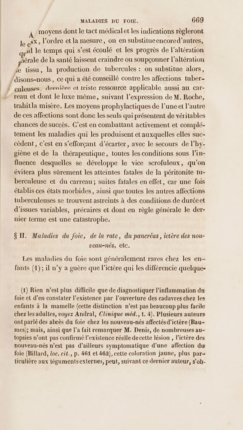 Tu , moyens dont le tact médical et les indications règleront le c'*> l’ordre et la mesure, on en substitueencored’autres, id le temps qui s’est écoulé et les progrès de l’altération jérale de la santé laissent craindre ou soupçonner l’altération te tissu, la production de tubercules : on substitue alors, culeuses. dernière et triste ressource applicable aussi au car- reau et dont le luxe même, suivant l’expression de M. Roche, trahitla misère. Les moyens prophylactiques de l’une et l’autre de ces affections sont donc les seuls qui présentent de véritables chances de succès. C’est en combattant activement et complé- tement les maladies qui les produisent et auxquelles elles suc- cèdent, c’est en s’efforçant d’écarter, avec le secours de l’hy- giène et de la thérapeutique, toutes les conditions sous l’in- fluence desquelles se développe le vice scrofuleux, qu’on évitera plus sûrement les atteintes fatales de la péritonite tu- berculeuse et du carreau; suites fatales en effet, car une fois établis ces états morbides, ainsi que toutes les autres affections tuberculeuses se trouvent astreints à des conditions de duréeet d’issues variables, précaires et dont en règle générale le der- nier terme est une Catastrophe, SIT. Maladies du foie, de la rate, du pancréas, ictère des nou- veau-nés, etc. Les maladies du foie sont généralement rares chez les en fants (1); il n’y a guère que l’ictère qui les différencie quelque (1) Rien n’est plus difficile que de diagnostiquer l’inflammation du foie et d’en constater l’existence par l’ouverture des cadavres chez les enfants à la mamelle (cette distinction n’est pas beaucoup plus facile chez les adultes, voyez Andral, Clinique méd., t. 4). Plusieurs auteurs ont parlé des abcès du foie chez les nouveau-nés affectés d’ictère (Bau- mes); mais, ainsi que l’a fait remarquer M. Denis, de nombreuses au- topsies n’ont pas confirmé l'existence réelle de cette lésion , lictère des nouveau-nés n’est pas d’ailleurs symptomatique d’une affection du foie (Billard, loc. cit., p. 461 et 462), cette coloration jaune, plus par=< ticulière aux téguments externes, peut, suivant ce dernier auteur, s’ob.