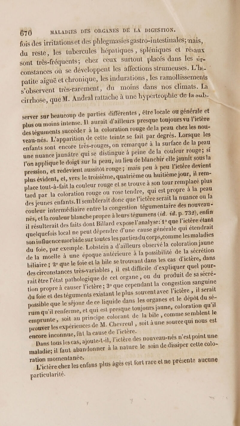 fois des irritations et des phlegmasies gastro-intestinales; mais, du reste, les tubercules hépatiques , spléniques et réraux sont très-fréquents; chez ceux Surtout placés dans les ür- constances où se développent les affections strumeuses. L’h&amp; : patite aiguë et chronique, les indurations , les ramollissements s’observent très-rarement, du moins dans nos climats. La cirrhose, que M. Andral rattache à une hypertrophie de Ja sub- server sur beaucoup de parties différentes , étre locale ou générale et plus où moins intense. Îl aurait d'ailleurs presque toujours vu l’ictère des téguments succéder à Ja coloration rouge dela peau chez les nou- veau-nés. L'apparition de cette teinte se fait par degrés. Lorsque les enfants sont encore très-rouges, On remarque à la surface de la peau une nuance jaunâtre qui sé distingue à peine de la couleur rouge; si l’on applique le doigt sur la peau, au lieu de blanchir elle jaunit sous la pression, et redevient aussitôt rouge ; mais peu à peu l'ictère devient plus évident, et, Vers le troisième, quatrième ou huitième jour, il rem- place tout-à-fait la couleur rouge et se trouve à son tour remplacé plus tard par la coloration rouge où FOSC tendre, qui est propre à la peau des jeunes enfants. fl semblerait done que l’ictère serait la nuance ou la couleur intermédiaire entre la congestion tégamentaire des nouveau * nés, et la couleur blanche propre à leurs tégumens (id. id. p. 732), enfin il résulterait des faits dont Billard expose l’analyse:'1° que l’ictère étant quelquefois local ne peut dépendre d’une cause générale qui étendrait son influencemorbidesur toutes les parties du corps, Comme lesmaladies du foie, par exemple. Lobstein a d’ailleurs observé la coloration jaune de la moelle à une époque antérieure à la possibilité de la sécrétion biliaire ; 2 que le foie et la bile se trouvant dans les cas d'ictère, dans des circonstances très-variables , il est difficile d'expliquer quel pour- raitêtre l'état pathologique de cet organe, ou du produit de sa sécré- tion propre à causer V'ictère ; 3° que cependant la congestion sanguine du foie et des téguments existant le plus souvent avec V'ictère , il serait possible que le séjour de ce liquide dans les organes et le dépôt du sé- rum qu’il renferme, et qui est presque {toujours jaune, coloration qu'il emprunle , soit au principe colorant de la bile , comme semblent le prouver les expériences de M. Chevreul , soit june source qui nous est encore inconnue, füt Ja cause de lictère. Dans tous les cas, ajoute-t-1}, V'ictère des nouveau-nés n’est point une maladie; il faut abandonner à la nature le soin de dissiper cette colo- ration momentanée. _L'ictère chez les enfans plus âgés est fort rare et ne présente aucune particularité.