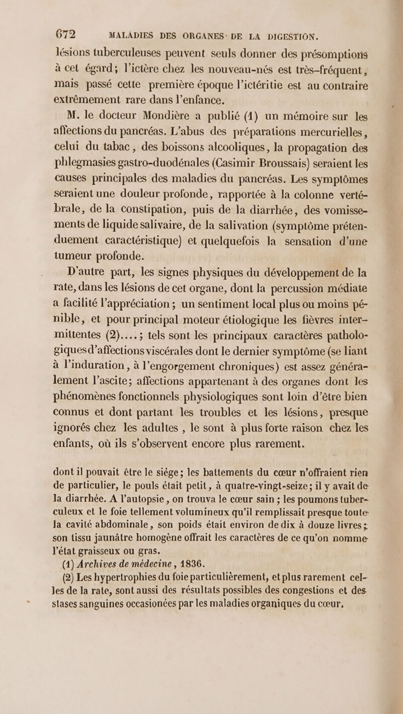 lésions tuberculeuses peuvent seuls donner des présomptions à cet égard; l’ictère chez les nouveau-nés est très-fréquent, mais passé celte première époque l’ictéritie est au contraire extrêmement rare dans l’enfance. M. le docteur Mondière a publié (4) un mémoire sur les affections du pancréas. L’abus des préparations mercurielles, celui du tabac, des boissons alcooliques, la propagation des phlegmasies gastro-duodénales (Casimir Broussais) seraient les causes principales des maladies du pancréas. Les symptômes seraient une douleur profonde, rapportée à la colonne verté- brale, de la constipation, puis de la diarrhée, des vomisse- ments de liquide salivaire, de la salivation (symptôme préten- duement caractéristique) et quelquefois la sensation d’une tumeur profonde. D'autre part, les signes physiques du développement de Ia rate, dans les lésions de cet organe, dont la percussion médiate a facilité l’appréciation ; un sentiment local plus ou moins pé- nible, et pour principal moteur étiologique les fièvres inter- mittentes (2)... ; tels sont les principaux caractères patholo- giquesd’affections viscérales dont le dernier symptôme (se liant à l’induration , à l’engorgement chroniques) est assez généra- lement l’ascite; affections appartenant à des organes dont les phénomènes fonctionnels physiologiques sont loin d’être bien connus et dont partant les troubles et les lésions, presque ignorés chez les adultes , le sont à plus forte raison chez les enfants, où ils s’observent encore plus rarement. dont il pouvait être le siége; les battements du cœur n’offraient rien de particulier, le pouls était petit, à quatre-vingt-seize ; il y avait de la diarrhée. A l’autopsie , on trouva le cœur sain ; les poumons tuber- culeux et le foie tellement volumineux qu’il remplissait presque toute Ja cavité abdominale, son poids était environ de dix à douze livres ; son tissu jaunâtre homogène offrait les caractères de ce qu’on nomme l’état graisseux ou gras. (1) Archives de médecine , 1836. (2) Les hypertrophies du foie particulièrement, et plus rarement cel- les de la rate, sont aussi des résultats possibles des congestions et des stases sanguines occasionées par les maladies organiques du cœur,