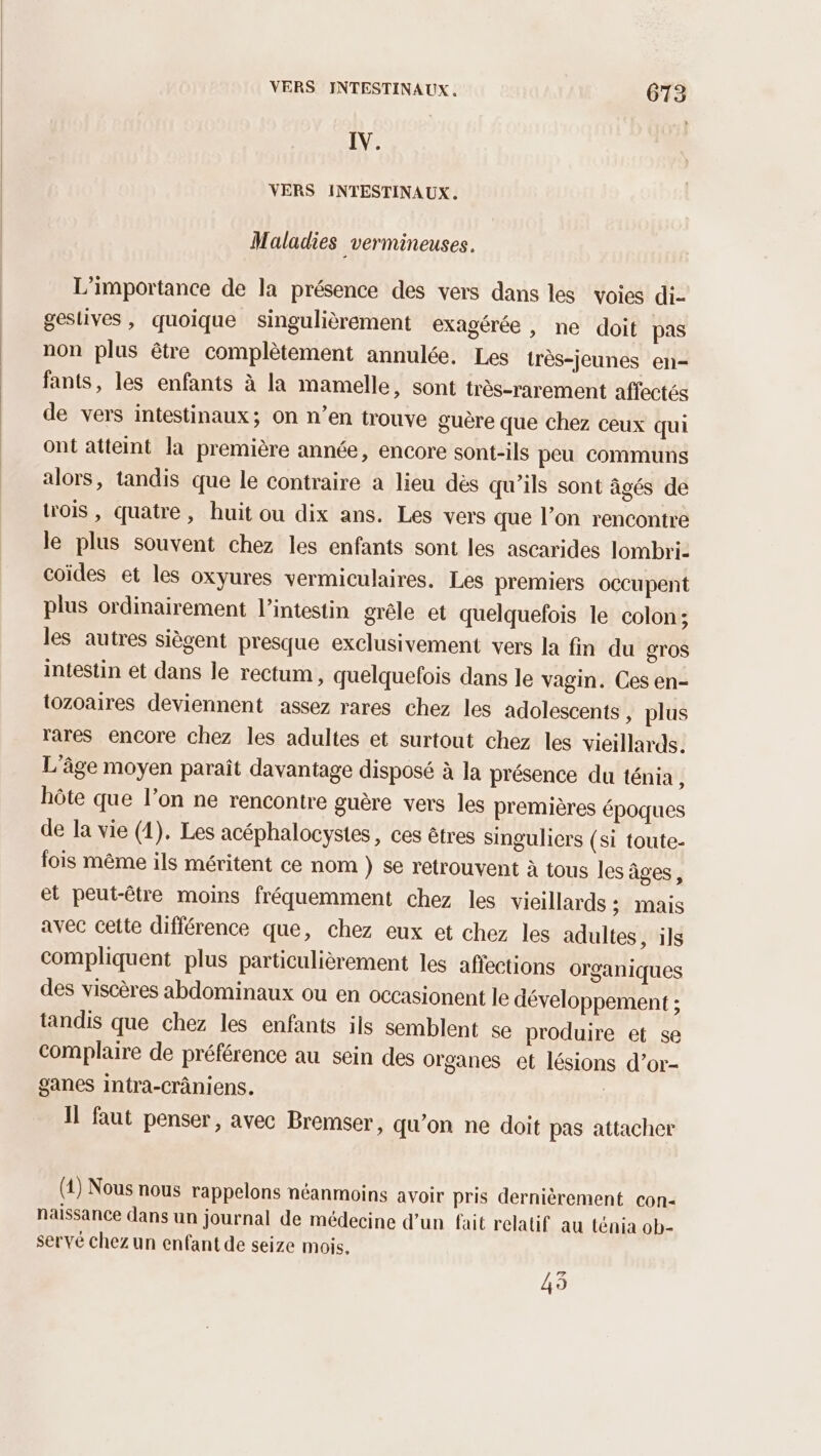 LV VERS INTESTINAUX. Maladies _vermineuses. L'importance de la présence des vers dans les voies di- geslives, quoique singulièrement exagérée, ne doit pas non plus être complètement annulée. Les très-jeunes en- fants, les enfants à la mamelle, sont très-rarement affectés de vers intestinaux; On n’en trouve guère que chez ceux qui ont atteint la première année, encore sont-ils peu communs alors, tandis que le contraire a lieu dès qu’ils sont âgés de trois , quatre, huit ou dix ans. Les vers que l’on rencontre le plus souvent chez les enfants sont les ascarides lombri- coïdes et les oxyures vermiculaires. Les premiers occupent plus ordinairement l'intestin grêle et quelquefois le colon; les autres siègent presque exclusivement vers la fin du gros intestin et dans le rectum, quelquefois dans le vagin. Ces en- tozoaires deviennent assez rares chez les adolescents, plus rares encore chez les adultes et surtout chez les vieillards. L'âge moyen paraît davantage disposé à la présence du ténia, hôte que l’on ne rencontre guère vers les premières époques de la vie (1). Les acéphalocystes, ces êtres singuliers (si toute- fois même ils méritent ce nom } se retrouvent à tous les âges, et peut-être moins fréquemment chez les vieillards : mais avec cette différence que, chez eux et chez les adultes, ils compliquent plus particulièrement les affections organiques des viscères abdominaux ou en occasionent le développement ; tandis que chez les enfants ils semblent se produire et se complaire de préférence au sein des organes et lésions d’or- ganes intra-Crâniens. Il faut penser, avec Bremser, qu'on ne doit pas attacher (4) Nous nous rappelons néanmoins avoir pris dernièrement con- naissance dans un journal de médecine d’un fait relatif au ténia ob- servé chez un enfant de seize mois, 43