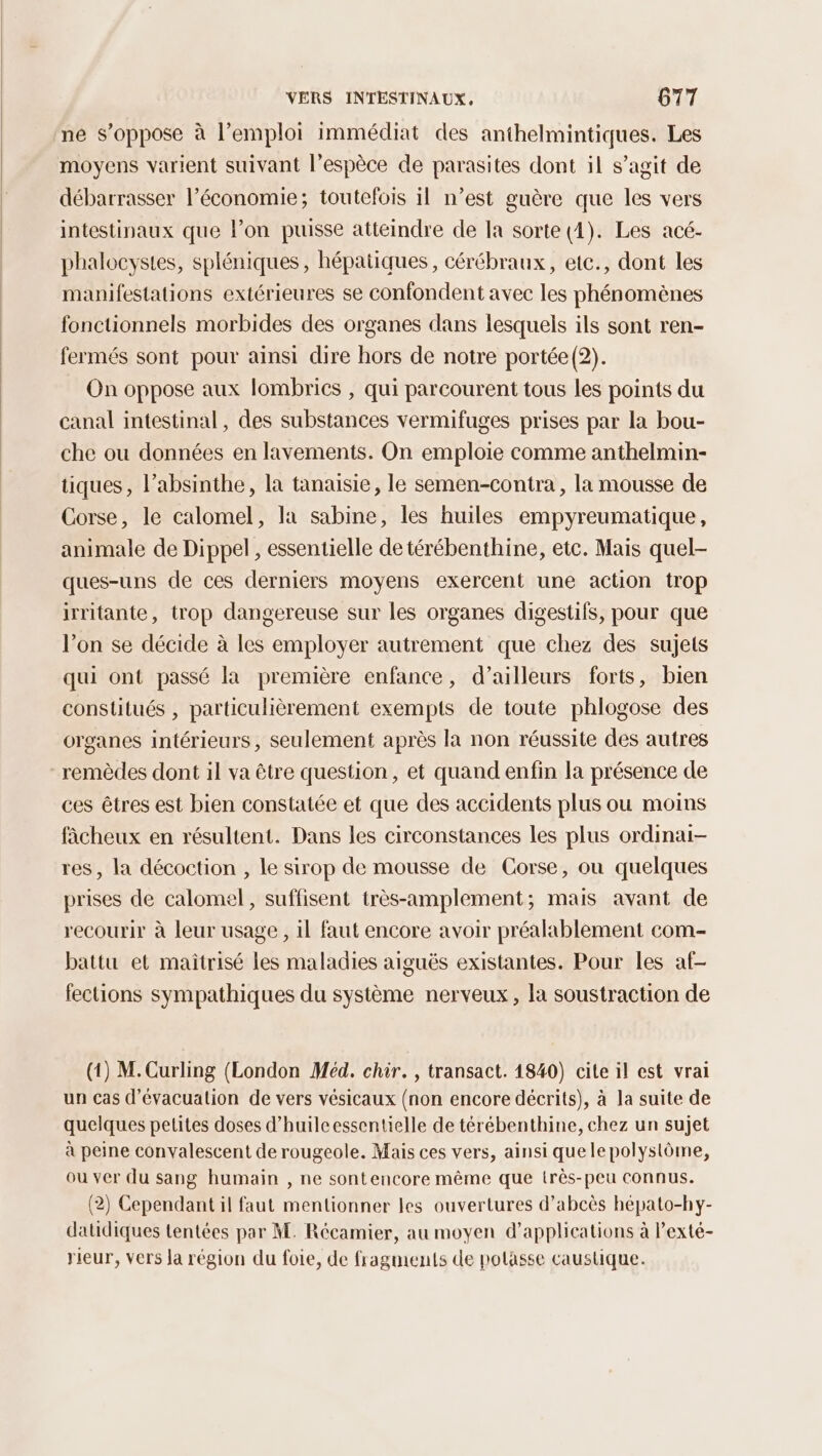 ne s'oppose à l’emploi immédiat des anthelmintiques. Les moyens varient suivant l'espèce de parasites dont il s’agit de débarrasser l’économie; toutefois il n’est guère que les vers intestinaux que l’on puisse atteindre de la sorte (4). Les acé- phalocystes, spléniques, hépatiques, cérébraux, etc., dont les manifestations extérieures se confondent avec les phénomènes fonctionnels morbides des organes dans lesquels ils sont ren- fermés sont pour ainsi dire hors de notre portée(2). On oppose aux lombrics , qui parcourent tous les points du canal intestinal, des substances vermifuges prises par la bou- che ou données en lavements. On emploie comme anthelmin- tiques, l’absinthe, la tanaisie, le semen-contra, la mousse de Corse, le calomel, la sabine, les huiles empyreumatique, animale de Dippel , essentielle de térébenthine, etc. Mais quel- ques-uns de ces derniers moyens exercent une action trop irritante, trop dangereuse sur les organes digestifs, pour que l’on se décide à les employer autrement que chez des sujets qui ont passé la première enfance, d’ailleurs forts, bien constitués , particulièrement exempts de toute phlogose des organes intérieurs, seulement après la non réussite des autres remèdes dont il va être question, et quand enfin la présence de ces êtres est bien constatée et que des accidents plus ou moins fâcheux en résultent. Dans les circonstances les plus ordinai- res, la décoction , le sirop de mousse de Corse, ou quelques prises de calomel, suffisent très-amplement; mais avant de recourir à leur usage , il faut encore avoir préalablement com- battu et maitrisé les maladies aiguës existantes. Pour les af- fections sympathiques du système nerveux, la soustraction de (1) M. Curling (London Méd. chir. , transact. 1840) cite il est vrai un cas d'évacuation de vers vésicaux (non encore décrits), à la suite de quelques petites doses d'huile essentielle de térébenthine, chez un sujet à peine convalescent de rougeole. Mais ces vers, ainsi quele polystôme, ou ver du sang humain , ne sontencore même que très-peu connus. (2) Cependant il faut mentionner les ouvertures d’abcès hépato-hy- datidiques tentées par M. Récamier, au moyen d'applications à lexté- rieur, vers la région du foie, de fragments de polasse caustique.