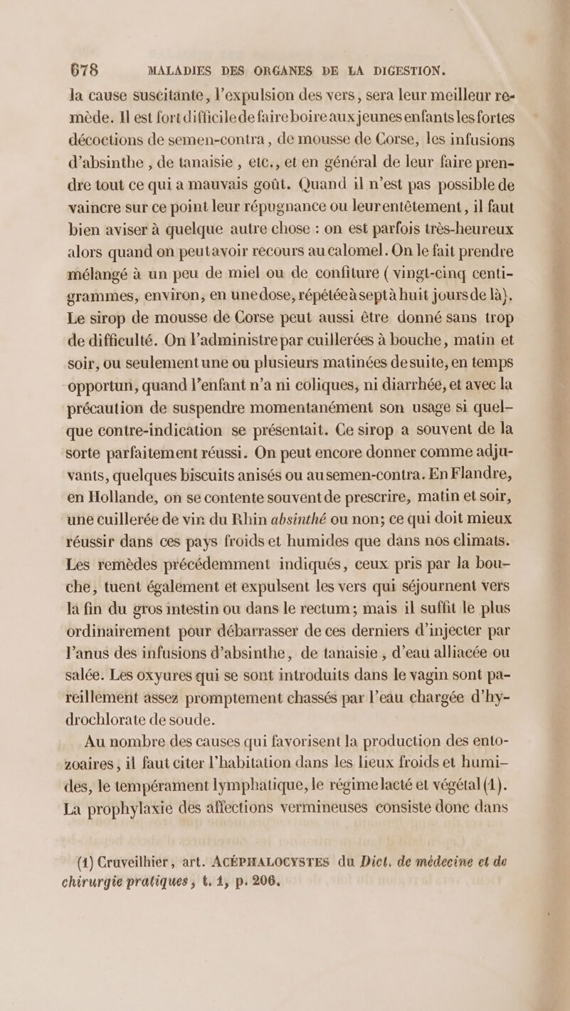 la cause suscitante, l’expulsion des vers, sera leur meilleur re- mède. Il est fort difficile de faire boire aux jeunes enfants les fortes décoctions de semen-contra , de mousse de Corse, les infusions d’absinthe , de tanaisie , eic., et en général de leur faire pren- dre tout ce qui a mauvais goût. Quand il n’est pas possible de vaincre sur ce point leur répugnance ou leurentêtement, il faut bien aviser à quelque autre chose : on est parfois très-heureux alors quand on peutavoir recours au calomel. On le fait prendre mélangé à un peu de miel ou de confiture (vingt-cinq centi- grammes, environ, en unedose, répétée àseptà huit joursde là). Le sirop de mousse de Corse peut aussi être donné sans trop de difficulté. On Fadministre par cuillerées à bouche, matin et soir, ou seulement une ou plusieurs matinées desuite, en temps opportun, quand lenfant n’a ni coliques, ni diarrhée, et avec la précaution de suspendre momentanément son usage si quel- que contre-indication se présentait. Ce sirop a souvent de la sorte parfaitement réussi. On peut encore donner comme adju- vants, quelques biscuits anisés ou ausemen-contra. En Flandre, en Hollande, on se contente souvent de prescrire, matin et soir, une cuillerée de vir du Rhin absinthé ou non; ce qui doit mieux réussir dans ces pays froids et humides que dans nos climats. Les remèdes précédemment indiqués, ceux pris par la bou- che, tuent également et expulsent les vers qui séjournent vers la fin du gros intestin ou dans le rectum; mais il suffit le plus ordinairement pour débarrasser de ces derniers d’injecter par l’anus des infusions d’absinthe, de tanaisie , d’eau alliacée ou salée. Les oxyures qui se sont introduits dans le vagin sont pa- reillément assez promptement chassés par l’eau chargée d’hy- drochlorate de soude. Au nombre des causes qui favorisent la production des ento- zoaires , il faut citer l'habitation dans les lieux froids et humi- des, le tempérament lymphatique, le régime acté et végétal (1). La prophylaxie des affections vermineuses consiste donc dans (1) Cruveilhier, art. ACÉPHALOCYSTES du Dict, de médecine el de chirurgie pratiques; &, 1, p. 206.