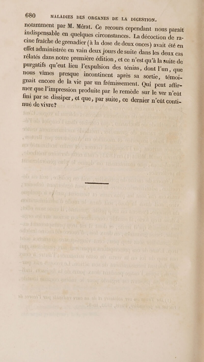 notamment par M. Mérat. Ce recours Cependant nous parait indispensable en quelques circonstances. La décoction de ra- cine fraîche de grenadier {à la dose de deux onces) avait été en eflet administrée en vain deux jours de suite dans les deux cas rélatés dans notre première édition » @t Ce n’est qu’à la suite de purgatifs qu’eut lieu l'expulsion des ténias, dont l’un, que nous vimes presque incontinent après sa sortie, témoi- gnait encore de la vie par un frémissement. Qui peut affir- mer que l’impression produite par le remède sur le ver n’eût fini par se dissiper, et que, par suite, ce dernier n’eût conti- nué de vivre?