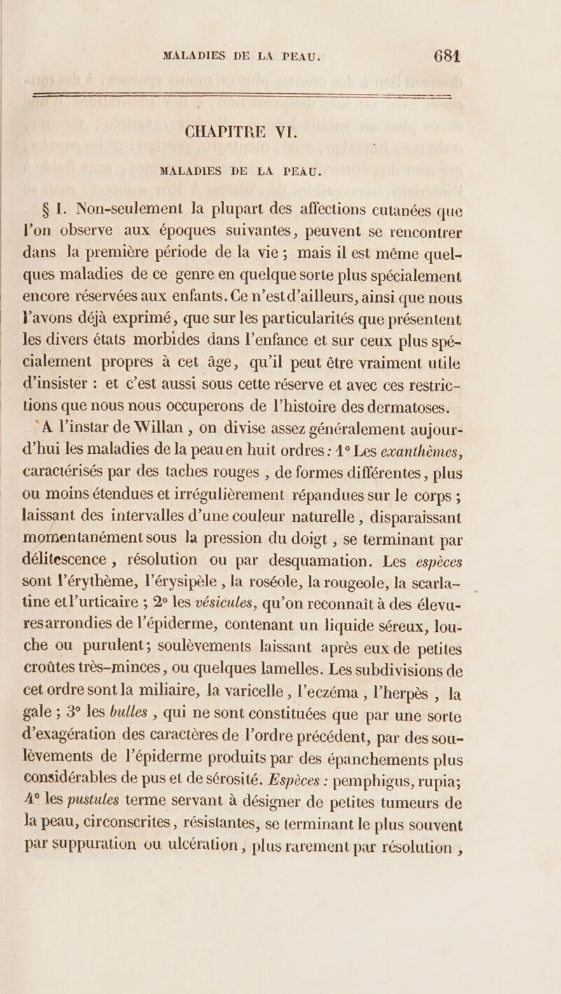 oo CHAPITRE VI. MALADIES DE LA PEAU. $ I. Non-seulement la plupart des affections cutanées que l’on observe aux époques suivantes, peuvent se rencontrer dans la première période de la vie; mais il est même quel- ques maladies de ce genre en quelque sorte plus spécialement encore réservées aux enfants. Ce n’est d’ailleurs, ainsi que nous l'avons déjà exprimé, que sur les particularités que présentent les divers états morbides dans l’enfance et sur ceux plus spé- cialement propres à cet âge, qu'il peut être vraiment utile d’insister : et c’est aussi sous cette réserve et avec ces restric- Lions que nous nous occuperons de l’histoire des dermatoses. A l'instar de Willan , on divise assez généralement aujour- d’hui les maladies de la peauen huit ordres : 4° Les exanthèmes, caractérisés par des taches rouges , de formes différentes , plus ou moins étendues et irrégulièrement répandues sur le corps ; laissant des intervalles d’une couleur naturelle , disparaissant momentanément sous la pression du doigt , se terminant par délitescence , résolution ou par desquamation. Les espèces sont l’érythème, l’érysipèle , la roséole, la rougeole, la scarla- üne et l’urticaire ; 2° les vésicules, qu’on reconnait à des élevu- resarrondies de l’épiderme, contenant un liquide séreux, lou- che ou purulent; soulèvements laissant après eux de petites croûtes très-minces , ou quelques lamelles. Les subdivisions de cet ordre sont la miliaire, la varicelle , l’eczéma , l’herpès , la gale ; 3° les bulles | qui ne sont constituées que par une sorte d'exagération des caractères de l’ordre précédent, par des sou- lèvements de l’épiderme produits par des épanchements plus considérables de pus et de sérosité, Espèces : pemphigus, rupia; A° les pustules terme servant à désigner de petites tumeurs de la peau, circonscrites, résistantes, se terminant le plus souvent par Suppuration où ulcération , plus rarement par résolution ,