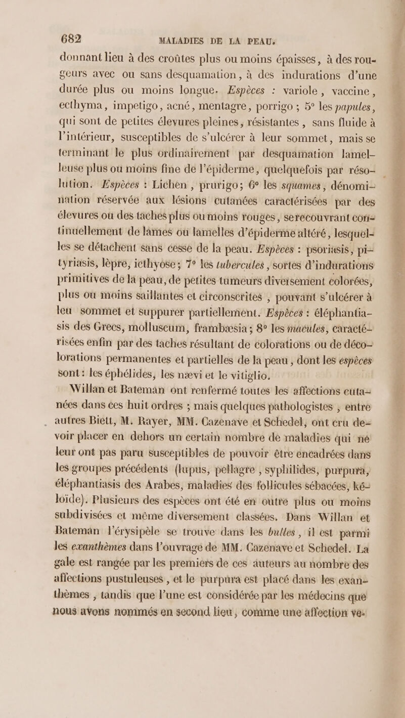 donnant lieu à des croûtes plus ou moins épaisses, à des rou- geurs avec ou sans desquamation, à des indurations d’une durée plus ou moins longue. Æspèces : variole, vaccine, ecthyma, impetigo, acné, mentagre, porrigo ; 5° les papules, qui sont de petites élevures pleines, résistantes , sans fluide à l’intérieur, susceptibles de s’ulcérer à leur sommet, mais se terminant le plus ordinairement par desquamation lamel- leuse plus où moins fine de l’épiderme, quelquefois par réso- lution. Espèces : Lichen , prurigo; 6° les squames , dénomi- nation réservée aux lésions cutanées caractérisées par des élevures où des taches plus ou moins rouges, serecouvrant coriz üinuellement de lames où lamelles d’épiderme altéré, lesquel- les se détachent sans cesse de la peau. Espèces : psoriasis, pi- tyriasis, lèpre, icthyose; T° les tubércules , sortes d’indurations primitives de la peau, de petites tumeurs diversement colorées, plus où moins sailluntes et circonscrites , pouvant s’ulcérer à leu sommet et Suppurer partiellement. Espèces : éléphantia- sis des Grecs, molluscum, frambeæcsia ; 8° les inacules, caracté- risées enfin par des taches résultant de colorations ou de déco- lorations permanentes et partielles de la péau , dont les espèces sont : les éphélides, les nævi et le vitiglio. Willan et Bateman ont renfermé toutes les affections cuta nées dans ces huit ordres ; mais quelques pathologistes , entre autres Biett, M. Rayer, MM. Cazenave et Schedel, ont cru dez voir placer en dehors un certain nombre de maladies qui ne leur ont pas paru susceptibles de pouvoir être encadrées dans les groupes précédents (lupus, pellagre , syphilides, purpura, éléphantiasis des Arabes, maladies des foHicules sébacées, ké- loïde). Plusieurs des espèces ont été en outré plus où moins subdivisées et même diversement classées, Dans Willan et Bateman l'érysipèle se trouve dans les bulles , il est parmi les exanthèmes dans l’ouvrage de MM. Cazenave et Schedel. La gale est rangée par les premiers de ces auteurs au nombre des aflections pustuleuses , et le purpura est placé dans les exan- thèmes , tandis que l’une est considérée par les médecins qué nous avons nommés en second lieu, comme une affection ve: