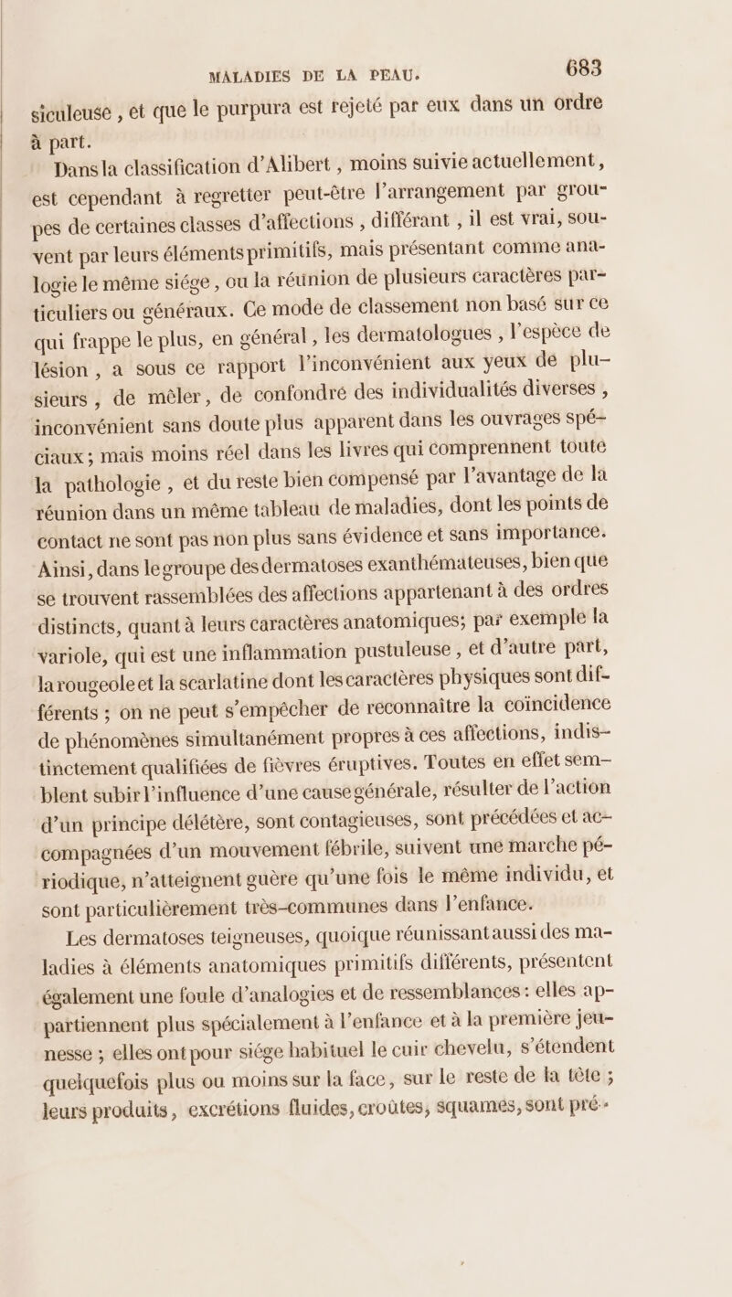 siculeuse , ét que le purpura est rejeté par eux dans un ordre à part. Dans la classification d’Alibert , moins suivie actuellement, est cependant à regretter peut-être l’arrangement par grou- pes de certaines classes d’affections , différant , il est vrai, sou- vent par leurs éléments primitifs, mais présentant comme ana- logie le même siége , ou la réunion de plusieurs caractères par- ticuliers ou généraux. Ce mode de classement non basé sur ce qui frappe le plus, en général , les dermatologues , l'espèce de lésion , a sous ce rapport l'inconvénient aux yeux de plu- sieurs, de mêler, de confondré des individualités diverses , inconvénient sans doute plus apparent dans les ouvrages spé- ciaux ; mais moins réel dans les livres qui comprennent toute la pathologie , et du reste bien compensé par l’avantage de la réunion dans un même tableau de maladies, dont les points de contact ne sont pas non plus sans évidence et sans importance. Ainsi, dans legroupe des dermatoses exanthémateuses, bien que se trouvent rassemblées des affections appartenant à des ordres distincts, quant à leurs caractères anatomiques; par exemple la variole, qui est une inflammation pustuleuse , et d’autre part, larougeoleet la scarlatine dont les caractères physiques sont dif- férents ; on ne peut s’empécher de reconnaître la coincidence de phénomènes simultanément propres à ces affections, indis- tinctement qualifiées de fièvres éruptives. Toutes en effet sem-— blent subir l'influence d’une causegénérale, résulter de l'action d’un principe délétère, sont contagieuses, sont précédées et ac- compagnées d’un mouvement fébrile, suivent une marche pé- riodique, n’atteignent guère qu’une fois le même individu, et sont particulièrement très-communes dans l’enfance. Les dermatoses teigneuses, quoique réunissant aussi des ma- ladies à éléments anatomiques primiufs différents, présentent également une foule d’analogies et de ressemblances : elles ap- partiennent plus spécialement à l’enfance et à la première jeu- nesse ; elles ont pour siége habituel le cuir chevelu, s'étendent quelquefois plus où moins sur la face, sur le reste de la tête ; leurs produits, excrétions fluides, croûtes, Squames, sont pré--