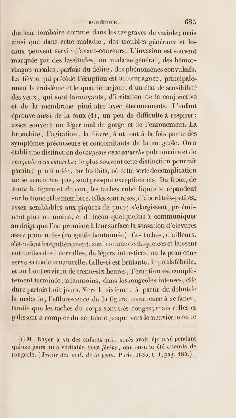 douleur lombaire comme dans les cas graves de variole; mais ainsi que dans cette maladie , des troubles généraux et lo- caux peuvent servir d’avant-coureurs. L’invasion est souvent marquée par des lassitudes, un malaise général, des hémor- rhagies nasales, parfois du délire, des phénomènes convulsifs. La fièvre qui précède l’éruption est accompagnée, principale- ment le troisième et le quatrième jour, d’un état de sensibilité des yeux, qui sont larmoyants, d’irritation de la conjonctive et de la membrane pituitaire avec éternuements. L'enfant éprouve aussi de la toux (1), un peu de difficulté à respirer ; assez souvent un léger mal de gorge et de l’enrouement. La bronchite, l'agitation , la fièvre, font tout à la fois partie des symptômes précurseurs et concomitants de la rougeole. On a établi une distinction derougeole avec catarrhe pulmonaire et de rougeole sans catarrhe; le plus souvent cette distinction pourrait paraître peu fondée , car les faits, où cette sortedecomplication ne se rencontre pas, sont presque exceptionnels. Du front, de toute la figure et du cou, les taches rubéoliques se répandent sur le troncetlesmembres. Ellessont roses, d’abordtrès-petites, assez semblables aux piqûres de puce; s’élargissent, proémi- nent plus ou moins, et de façon quelquefois à communiquer au doigt que l’on promène à leur surface la sensation d’élevures assez prononcées (rougeole boutonnée). Ces taches, d’ailleurs, s’étendentirrégulièrement, sont comme déchiquetées et laissent entre elles des intervalles, de légers interstices, où Ja peau con- serve sa couleur naturelle. Celle-ci est brûlante, le pouls fébrile, et au bout environ de trente-six heures, l’éruption est complè- tement terminée; néanmoins, dans les rougeoles intenses, elle dure parfois huit jours. Vers le sixième, à partir du débutde la maladie, l’efflorescence de la figure commence à se faner, tandis que les taches du corps sont très-rouges ; mais celles-ci pâlissent à compter du septième jusque vers le neuvième ou le (1) M. Rayer a vu des enfants qui, après avoir éprouvé pendant quinze jours une véritable toux férine, ont ensuite été atteints de rougeole. (Traité des mal. de la peau, Paris, 1835, L. 1, pag. 184.)
