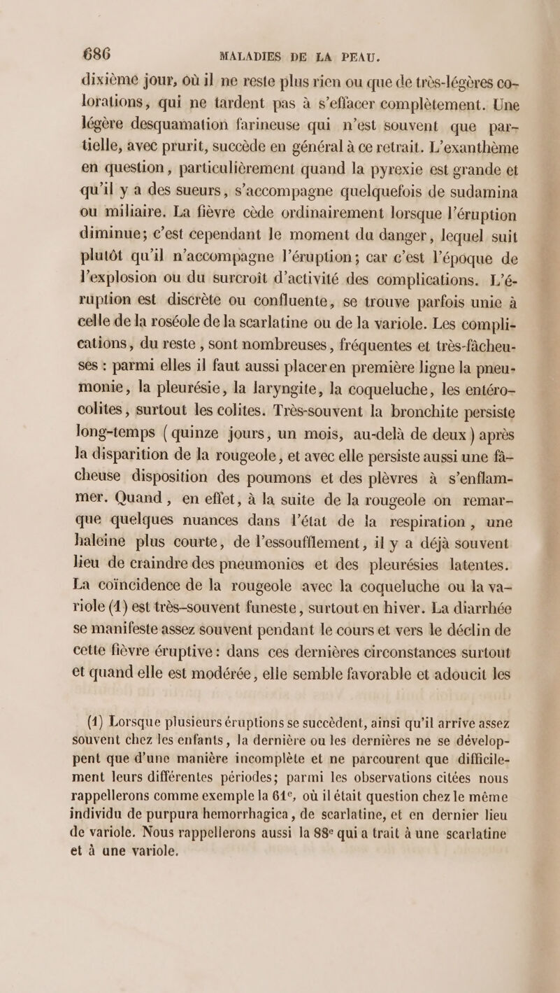dixième jour, où il ne reste plus rien ou que de très-légères co- lorations, qui ne tardent pas à s’effacer complètement. Une légère desquamation farineuse qui n’est souvent que par- telle, avec prurit, succède en général à ce retrait. L’exanthème en question, particulièrement quand la pyrexie est grande et qu'il y a des sueurs, s'accompagne quelquefois de sudamina ou miliaire. La fièvre cède ordinairement lorsque l’éruption diminue; c’est cependant le moment du danger, lequel suit plutôt qu'il n’accompagne l’éruption; car c’est l’époque de l'explosion où du surcroît d’activité des complications. L'é- ruption est discrète ou confluente, se trouve parfois unie à celle de Ia roséole de la scarlatine ou de la variole. Les compli- cations, du reste , sont nombreuses, fréquentes et très-fâcheu- ses : parmi elles il faut aussi placeren première ligne la pneu- monie, la pleurésie, la laryngite, la coqueluche, les entéro- colites , surtout les colites. Très-souvent la bronchite persiste long-temps (quinze jours, un mois, au-delà de deux ) après la disparition de la rougeole, et avec elle persiste aussi une fà- cheuse disposition des poumons et des plèvres à s’enflam- mer. Quand , en effet, à la suite de la rougeole on remar- que quelques nuances dans l’état de la respiration, une haleine plus courte, de l’essoufflement, il y a déjà souvent lieu de craindre des pneumonies et des pleurésies latentes. La coïncidence de la rougeole avec la coqueluche ou la va- riole (4) est très-souvent funeste, surtout en hiver. La diarrhée se manifeste assez souvent pendant le cours et vers le déclin de celte fièvre éruptive: dans ces dernières circonstances surtout et quand elle est modérée, elle semble favorable et adoucit les (1) Lorsque plusieurs éruptions se succèdent, ainsi qu’il arrive assez souvent chez les enfants, la dernière ou les dernières ne se dévelop- pent que d'une manière incomplète et ne parcourent que diffcile- ment leurs différentes périodes; parmi les observations citées nous rappellerons comme exemple la 61°, où il était question chez le même individu de purpura hemorrhagica , de scarlatine, et en dernier lieu de variole. Nous rappellerons aussi la 88 qui a trait à une scarlatine et à une variole,