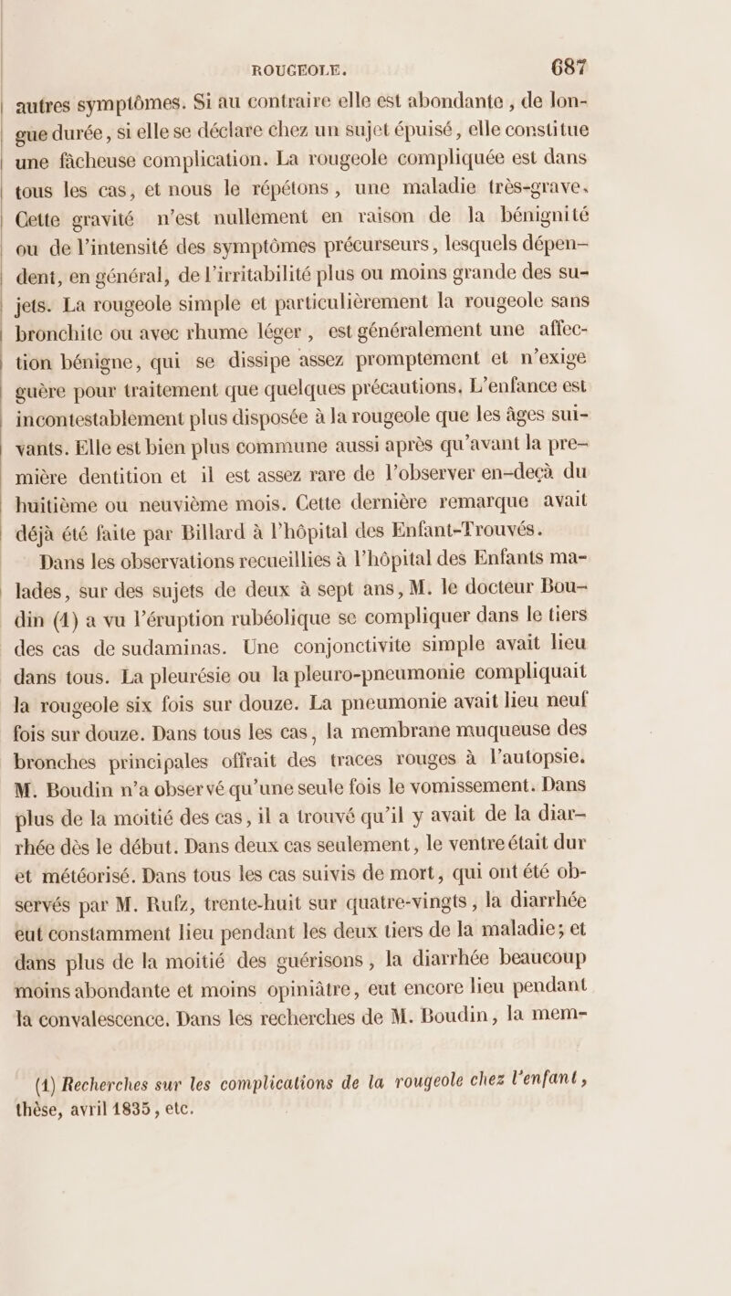 autres symptômes. Si au contraire elle est abondante , de lon- gue durée, si elle se déclare chez un sujet épuisé, elle constitue une fâcheuse complication. La rougeole compliquée est dans tous les cas, et nous le répétons, une maladie très-grave. Cette gravité n’est nullement en raison de la bénignité ou de l'intensité des symptômes précurseurs , lesquels dépen- dent, en général, de l’irritabilité plus ou moins grande des su- | jets. La rougeole simple et particulièrement la rougeole sans bronchite ou avec rhume léger, est généralement une affec- | tion bénigne, qui se dissipe assez promptement et n’exigé guère pour traitement que quelques précautions. L'enfance est incontestablement plus disposée à la rougeole que les âges sui- vants. Elle est bien plus commune aussi après qu'avant la pre- mière dentition et il est assez rare de l’observer en-deçà du huitième ou neuvième mois. Cette dernière remarque avait | déjà été faite par Billard à Phôpital des Enfant-Frouvés. Dans les observations recueillies à l'hôpital des Enfants ma- _ lades, sur des sujets de deux à sept ans, M. le docteur Bou- din (4) a vu l’éruption rubéolique se compliquer dans le tiers des cas de sudaminas. Une conjonctivite simple avait lieu dans tous. La pleurésie ou la pleuro-pneumonie compliquait la rougeole six fois sur douze. La pneumonie avait lieu neuf fois sur douze. Dans tous les cas, la membrane muqueuse des bronches principales offrait des traces rouges à l’autopsie. M. Boudin n’a observé qu’une seule fois le vomissement. Dans plus de la moitié des cas, il a trouvé qu'il y avait de la diar- rhée dès le début. Dans deux cas seulement, le ventreétait dur et météorisé. Dans tous les cas suivis de mort, qui ont été ob- servés par M. Rufz, trente-huit sur quatre-vingts , la diarrhée eut constamment lieu pendant les deux tiers de la maladie; et dans plus de la moitié des guérisons , la diarrhée beaucoup moins abondante et moins opiniâtre, eut encore lieu pendant la convalescence, Dans les recherches de M. Boudin, la mem- (1) Recherches sur les complications de la rougeole chez l'enfant, thèse, avril 1835 , etc.