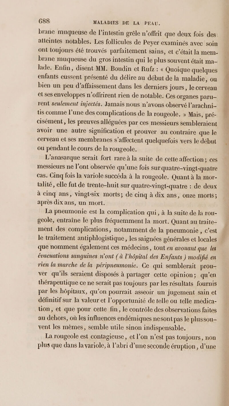 brane muqueuse de l'intestin grêle n’offrit que deux fois des atteintes notables. Les follicules de Peyer examinés avec soin ont toujours été trouvés parfaitement sains, et c'était la mem- brane muqueuse du gros intestin qui le plus souvent était ma lade. Enfin, disent MM. Boudin et Rufz : « Quoique quelques enfants eussent présenté du délire au début de la maladie, ou bien un peu d’affaissement dans les derniers jours, le cerveau et ses enveloppes n’oflrirent rien de notable. Ces organes paru rent seulement injectés. Jamais nous n’avons observé l’arachni- tis comme l’une des complications de la rougeole. » Mais, pré- cisément , les preuves alléguées par ces messieurs sembleraient avoir une autre signification et prouver au contraire que le cerveau et ses membranes s’affectent quelquefois vers le début ou pendant le cours de la rougeole. L’anasarque serait fort rare à la suite de cette affection; ces messieurs ne l'ont observée qu’une fois sur quatre-vingt-quatre cas. Cinq fois la variole succéda à la rougeole. Quant à la mor- talité, elle fut de trente-huit sur quatre-vingt-quatre : de deux à Cinq ans, vingt-six morts; de cinq à dix ans, onze morts; après dix ans, un mort. La pneumonie est la complication qui, à la suite de la rou- geole, entraîne le plus fréquemment la mort. Quant au traite- ment des complications, notamment de la pneumonie , c’est le traitement antiphlogistique , les saignées générales et locales que nomment également ces médecins, tout en avouant que les évacuations sanguines n’ont (à l’hépital des Enfants ) modifié en rien la marche de la péripneumonie. Ce qui semblerait prou- ver qu'ils seraient disposés à partager cette opinion; qu’en thérapeutique ce ne serait pas toujours par les résultats fournis par les hôpitaux, qu’on pourrait asseoir un jugement sain et définitif sur la valeur et l’opportunité de telle ou telle medica- tion, et que pour cette fin, le contrôle des observations faites au dehors, où les influences endémiques nesont pas le plussou- vent les mêmes, semble utile sinon indispensable, La rougeole est contagieuse, et l’on n’est pas toujours, non plus que dans la variole, à l’abri d’une seconde éruption, d’une