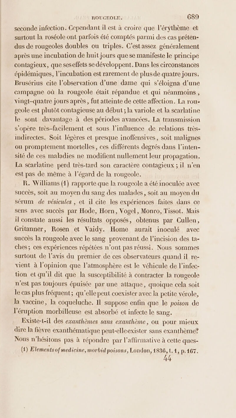 seconde infection. Cependant il est à croire que l’érythème et surtout la roséole ont parfois été comptés parmi des cas préten- dus de rougeoles doubles ou triples. C’est assez généralement après une incubation de huit jours que se manifeste le principe contagieux, que ses effets se développent. Dans les circonstances épidémiques, l’incubation est rarement de plus de quatre jours. Brusérius cite l'observation d’une dame qui s’éloigna d’une campagne où la rougeole était répandue et qui néanmoins, _Yingt-quatre jours après, fut atteinte de cette affection. La rou- gcole est plutôt contagieuse au début ; la variole et la scarlatine le sont davantage à des périodes avancées. La transmission s'opère très-facilement et sous l’influence de relations très- indirectes. Soit légères et presque inoffensives, soit malignes ou promptement mortelles, ces différents degrés dans l’inten- sité de ces maladies ne modifient nullement leur propagation. La scarlatine perd très-tard son caractère contagieux ; il n’en est pas de même à l’égard de la rougeole. R. Williams (1) rapporte que la rougeole a été inoculée avec succès, soit au moyen du sang des malades, soit au moyen du sérum de vésicules , et il cite les expériences faites dans ce sens avec succès par Hode, Horn, Vogel, Monro, Tissot. Mais il constate aussi les résultats opposés, obtenus par Cullen, Gritanner, Rosen et Vaidy. Home aurait inoculé avec succès la rougeole avec le sang provenant de l’incision des ta- ches; ces expériences répétées n’ont pas réussi. Nous sommes surtout de l’avis du premier de ces observateurs quand il re- vient à l'opinion que l'atmosphère est le véhicule de l’infec- tion et qu'il dit que la susceptibilité à contracter la rougeole n'est pas toujours épuisée par une attaque, quoique cela soit le cas plus fréquent; qu’elle peut coexister avec la petite vérole, la vaccine, la coqueluche. Il suppose enfin que le poison de l'éruption morbilleuse est absorbé et infecte le sang. Existe-t-il des exanthèmes sans exanthème, ou pour mieux dire la fièvre exanthématique peut-elleexister sans exanthème? Nous n’hésitons pas à répondre par l’affirmative à cette ques- (4) Elements ofmedicine, morbidpoisons, London, 1836, t.1, p.167.