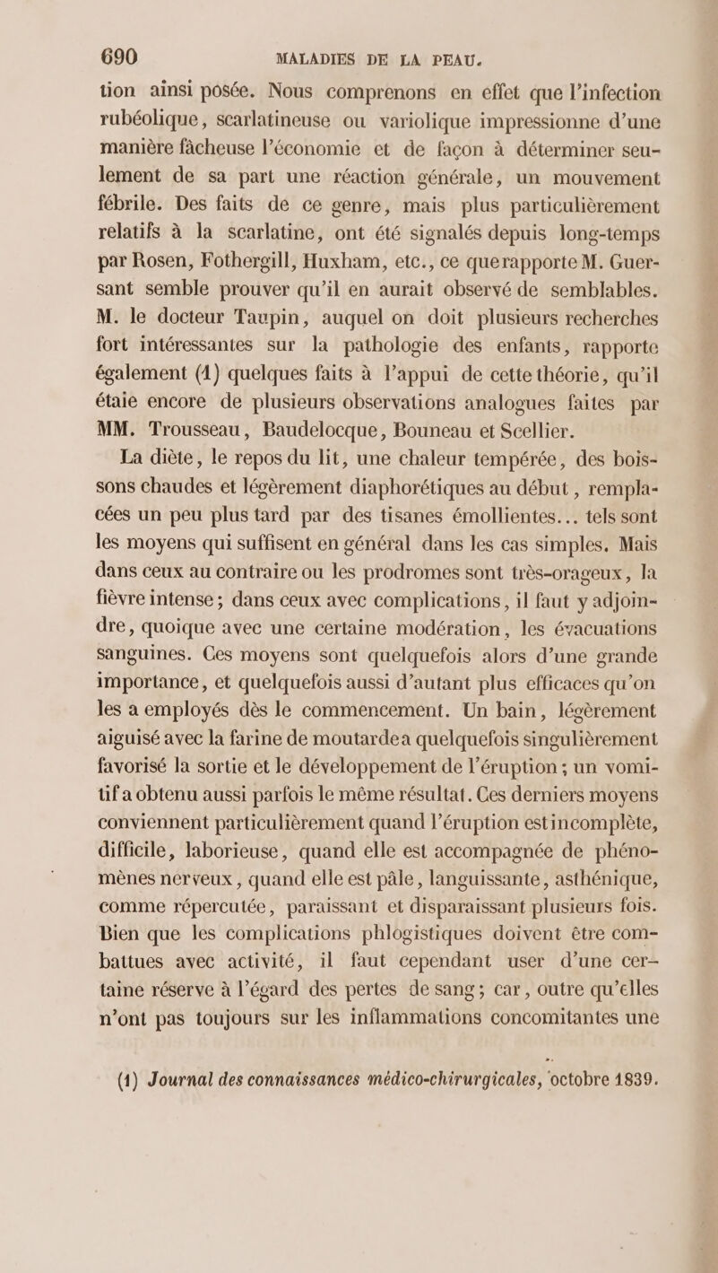 tion ainsi posée. Nous comprenons en effet que l'infection rubéolique, scarlatineuse ou variolique impressionne d’une manière fâcheuse l’économie et de façon à déterminer seu- lement de sa part une réaction générale, un mouvement fébrile. Des faits de ce genre, mais plus particulièrement relatifs à la scarlatine, ont été signalés depuis long-temps par Rosen, Fothergill, Huxham, etc., ce querapporte M. Guer- sant semble prouver qu’il en aurait observé de semblables. M. le docteur Taupin, auquel on doit plusieurs recherches fort intéressantes sur la pathologie des enfants, rapporte également (1) quelques faits à l’appui de cette théorie, qu’il étaie encore de plusieurs observations analogues faites par MM. Trousseau, Baudelocque, Bouneau et Scellier. La diète, le repos du lit, une chaleur tempérée, des bois- sons chaudes et légèrement diaphorétiques au début , rempla- cées un peu plus tard par des tisanes émollientes.. tels sont les moyens qui suffisent en général dans les cas simples, Mais dans ceux au contraire ou les prodromes sont très-orageux, la fièvre intense ; dans ceux avec complications, il faut y adjoin- dre, quoique avec une certaine modération, les évacuations sanguines. Ces moyens sont quelquefois alors d’une grande importance, et quelquefois aussi d’autant plus efficaces qu’on les a employés dès le commencement. Un bain, légèrement aiguisé avec la farine de moutardea quelquefois singulièrement favorisé la sortie et le développement de l’éruption ; un vomi- tif a obtenu aussi parfois le même résultat. Ces derniers moyens conviennent particulièrement quand l’éruption estincomplète, difficile, laborieuse, quand elle est accompagnée de phéno- mènes nerveux, quand elle est pâle, languissante, asthénique, comme répercutée, paraissant et disparaissant plusieurs fois. Bien que les complications phlogistiques doivent être com- battues avec activité, il faut cependant user d’une cer- taine réserve à l'égard des pertes de sang; car, outre qu’elles n’ont pas toujours sur les inflammations concomitantes une o (1) Journal des connaissances médico-chirurgicales, octobre 1839.