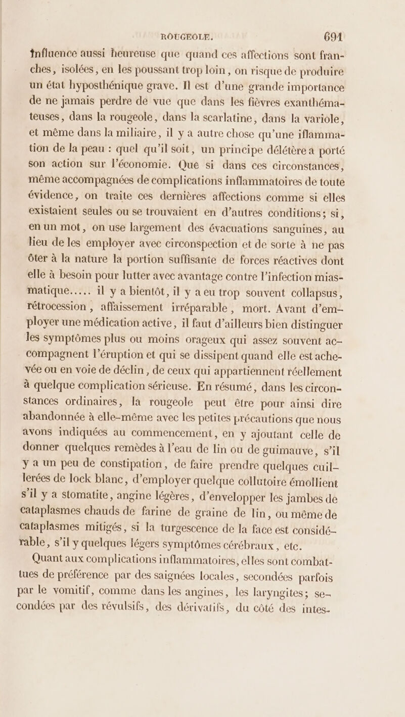 fnfluence aussi heureuse que quand ces affections sont fran- ches, isolées, en Les poussant trop loin, on risque de produire un état hyposthénique grave. Il est d’une grande importance de ne jamais perdre de vue que dans les fièvres exanthéma- teuses, dans la rougeole, dans la scarlatine, dans la variole, et même dans la miliaire, il y à autre chose qu’une iflamma- tion de la peau : quel qu'il soit, un principe délétère a porté son action sur l'économie. Que si dans ces Circonstances , même accompagnées de complications inflammatoires de toute évidence, on traite ces dernières affections comme si elles existaient seules ou se trouvaient en d’autres conditions ; Si, en un mot, on use largement des évacuations sanguines, au Heu de les employer avec circonspection et de sorte à ne pas ôter à la nature la portion suffisante de forces réactives dont elle à besoin pour lutter avec avantage contre l'infection mias- matique..…... 11 y à bientôt, il y a eu trop souvent collapsus, rétrocession , affaissement irréparable, mort. Avant d’em- ployer une médication active, il faut d’ailleurs bien distinguer les symptômes plus où moins orageux qui assez souvent ac- compagnent l’éruption et qui se dissipent quand elle est ache- vée ou en voie de déclin, de ceux qui appartiennent réellement à quelque complication sérieuse. En résumé, dans les circon- stances ordinaires, la rougeole peut être pour ainsi dire abandonnée à elle-même avec les petites précautions que nous avons indiquées au commencement, en y ajoutant celle de donner quelques remèdes à l’eau de lin ou de guimauve, s’il ÿ a un peu de constipation, de faire prendre quelques cuil- lerées de lock blanc, d'employer quelque collutoire émollient s’il y a stomatite, angine légères, d’envelopper les jambes de cataplasmes chauds de farine de graine de lin, ou même de Cafaplasmes mitigés, si la turgescence de la face est conside- rable, s’il y quelques légers symptômes cérébraux , ete. Quant aux complications inflammatoires, elles sont combat- tues de préférence par des saignées locales, secondées parfois par le vomitif, comme dans les angines, les laryngites; se- condées par des révulsifs, des dérivatifs, du côté des intes-