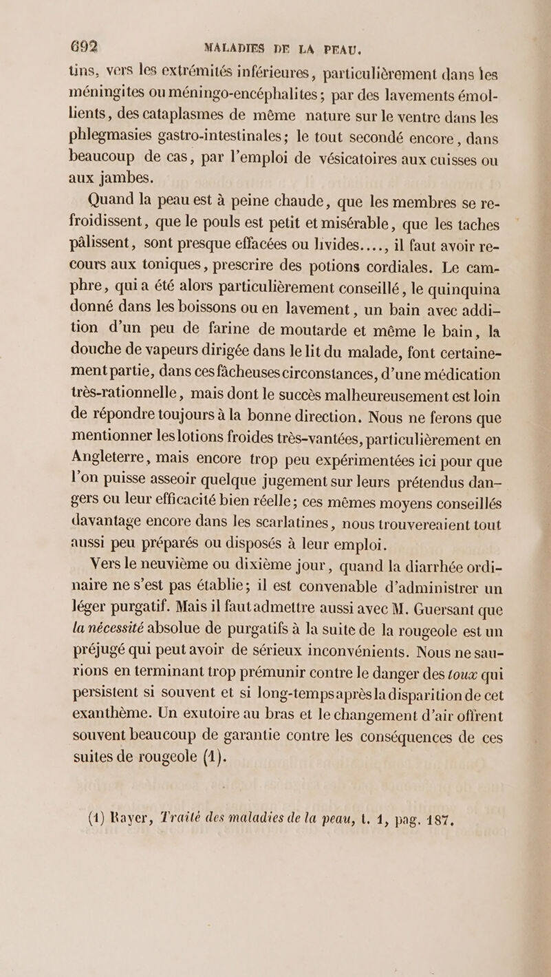 tins, vers les extrémités inférieures, particulièrement dans îes méningites ou méningo-encéphalites ; par des lavements émol- lients , des cataplasmes de même nature sur le ventre dans les phlegmasies gastro-intestinales; le tout secondé encore, dans beaucoup de cas, par l'emploi de vésicatoires aux cuisses ou aux jambes. Quand la peau est à peine chaude, que les membres se re- froidissent, que le pouls est petit et misérable, que les taches pâlissent, sont presque effacées ou livides.…, il faut avoir re- cours aux toniques, prescrire des potions cordiales. Le cam- phre, qui a été alors particulièrement conseillé, le quinquina donné dans les boissons ou en lavement , un bain avec addi- tion d’un peu de farine de moutarde et même le bain, la douche de vapeurs dirigée dans le lit du malade, font certaine- ment partie, dans ces fâcheuses circonstances, d’une médication très-rationnelle, mais dont le succès malheureusement est loin de répondre toujours à la bonne direction. Nous ne ferons que mentionner les lotions froides très-vantées, particulièrement en Angleterre, mais encore trop peu expérimentées ici pour que l’on puisse asseoir quelque jugement sur leurs prétendus dan- gers Cu leur efficacité bien réelle ; ces mêmes moyens conseillés davantage encore dans les scarlatines, nous trouverenient tout aussi peu préparés ou disposés à leur emploi. Vers le neuvième ou dixième jour, quand la diarrhée ordi- naire ne s’est pas établie; il est convenable d’administrer un léger purgatif. Mais il fautadmettre aussi avec M. Guersant que la nécessité absolue de purgatifs à la suite de la rougeole est un préjugé qui peut avoir de sérieux inconvénients. Nous ne sau- rions en terminant trop prémunir contre le danger des toux qui persistent si souvent et si long-tempsaprèsla disparition de cet exanthème. Un exutoire au bras et le changement d’air offrent souvent beaucoup de garantie contre les conséquences de ces suites de rougeole (1). (1) Rayer, Traité des maladies de la peau, &amp;, 1, pag. 187,
