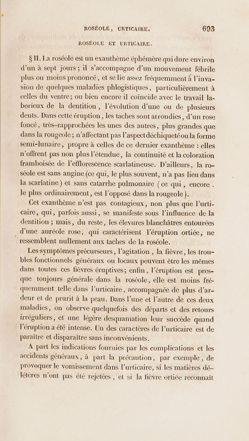 ROSÉOLE ET URTICAIRE. S IL. La roséole est un exanthème éphémère qui dure environ d’un à sept jours ; il s'accompagne d’un mouvement fébrile plus où moins prononcé, et se lie assez fréquemment à l'inva- sion de quelques maladies phlogistiques, particulièrement à celles du ventre; ou bien encore il coïncide avec le travail la- borieux de la dentition , l’évolution d’une ou de plusieurs dents. Dans cette éruption, les taches sont arrondies, d’un rose foncé, très-rapprochées les unes des autres, plus grandes que dans la rougeole ; n’aflectant pas l’aspectdéchiqueté ou la forme semi-lunaire, propre à celles de ce dernier exanthème : elles n'oflrent pas non plus l'étendue, la continuité et la coloration framboisée de l’efflorescence scarlatineuse. D'ailleurs, Ja ro- séole est sans angine (ce qui, le plus souvent, n’a pas lieu dans la scarlatine ) et sans catarrhe pulmonaire (ce qui, encore . le plus ordinairement, est l'opposé dans la rougeole ). Cet exanthème n’est pas contagieux, non plus que l’urti- caire, qui, parfois aussi, se manifeste sous l'influence de la dentition ; mais, du reste, les élevures blanchâtres entourées d'une auréole rose, qui caractérisent l’éruption ortiée, ne _ ressemblent nullement aux taches de la roséole. Lessymptômes précurseurs, l'agitation , la fièvre, les trou- bles fonctionnels généraux ou locaux peuvent être les mêmes dans toutes ces fièvres éruptives; enfin, l’éruption est pres- que toujours générale dans la roséole, elle est moins fré- quemment telle dans Purticaire, accompagnée de plus d’ar- deur et de prurit à la peau. Dans l’une et l’autre de ces deux maladies, on observe quelquefois des départs et des retours irréguliers, et une légère desquamation leur succède quand l’éruption à été intense. Un des caractères de l’urticaire est de paraitre et disparaître sans inconvénients. À part les indications fournies par les complications et les accidents généraux, à part la précaution, par exemple , de provoquer le vomissement dans l’urticaire, si les matières dé- létéres n’ont pas été rejetées, et si Ja fièvre ortiée reconnait