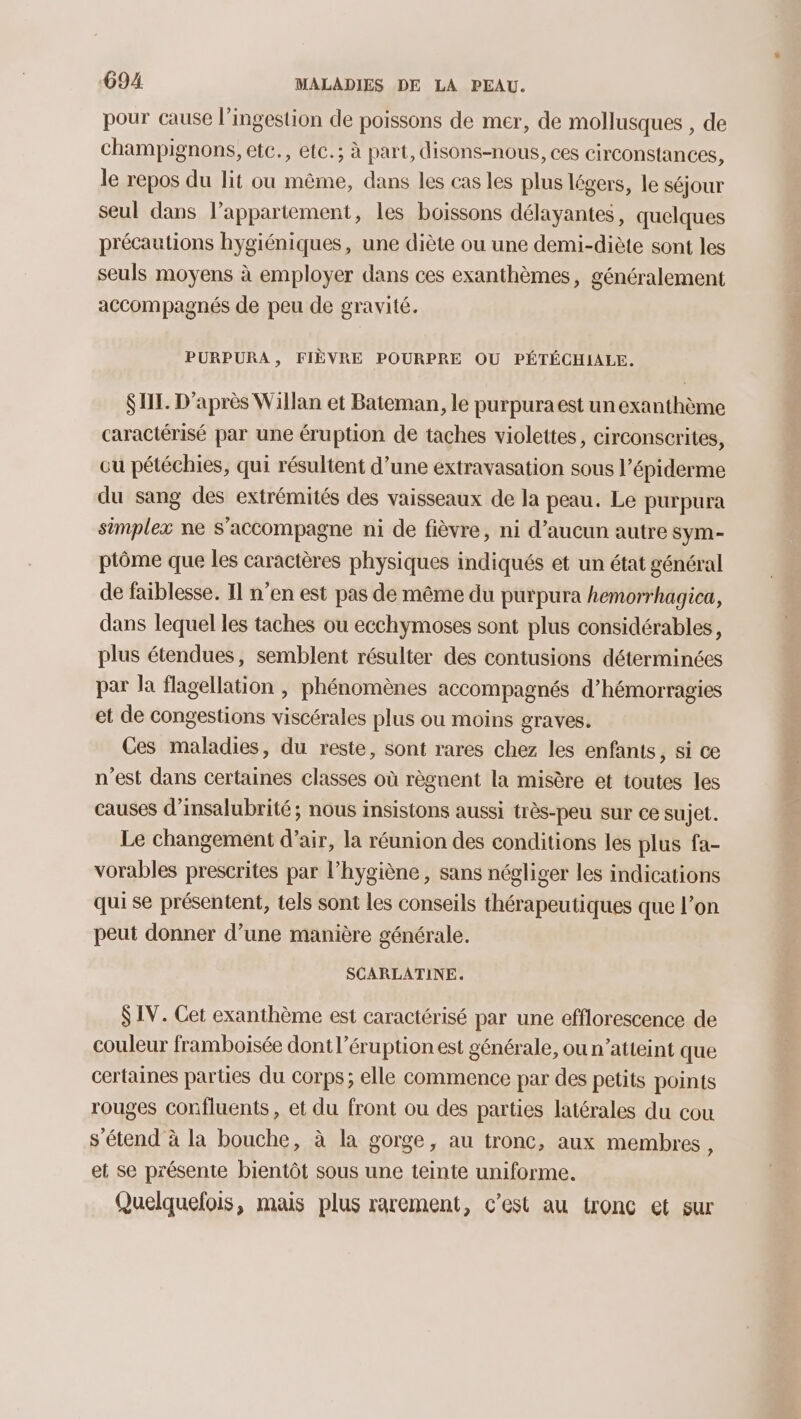 pour cause l’ingestion de poissons de mer, de mollusques , de champignons, etc., etc.; à part, disons-nous, ces circonstances, le repos du lit ou même, dans les cas les plus légers, le séjour seul dans lappartement, les boissons délayantes, quelques précautions hygiéniques, une diète ou une demi-diète sont les seuls moyens à employer dans ces exanthèmes, généralement accompagnés de peu de gravité. PURPURA, FIÈVRE POURPRE OU PÉTÉCHIALE. SIL. D’après Willan et Bateman, le purpura est un exanthème caractérisé par une éruption de taches violettes, circonscrites, ou pétéchies, qui résultent d’une extravasation sous l’épiderme du sang des extrémités des vaisseaux de la peau. Le purpura simplex ne s'accompagne ni de fièvre, ni d’aucun autre sym- ptôme que les caractères physiques indiqués et un état général de faiblesse. Il n’en est pas de même du purpura hemorrhagica, dans lequel les taches ou ecchymoses sont plus considérables, plus étendues, semblent résulter des contusions déterminées par la flagellation , phénomènes accompagnés d’hémorragies et de congestions viscérales plus ou moins graves. Ces maladies, du reste, sont rares chez les enfants, si ce n'est dans certaines classes où règnent la misère et toutes les causes d’insalubrité; nous insistons aussi très-peu sur ce sujet. Le changement d’air, la réunion des conditions les plus fa- vorables prescrites par l'hygiène , sans négliger les indications qui se présentent, tels sont les conseils thérapeutiques que l’on peut donner d’une manière générale. SCARLATINE. $ IV. Cet exanthème est caractérisé par une efflorescence de couleur framboisée dont l’éruption est générale, ou n’atteint que certaines parties du corps; elle commence par des petits points rouges confluents, et du front ou des parties latérales du cou s'étend à la bouche, à la gorge, au tronc, aux membres, et se présente bientôt sous une teinte uniforme. Quelquelois, mais plus rarement, c’est au tronc et sur