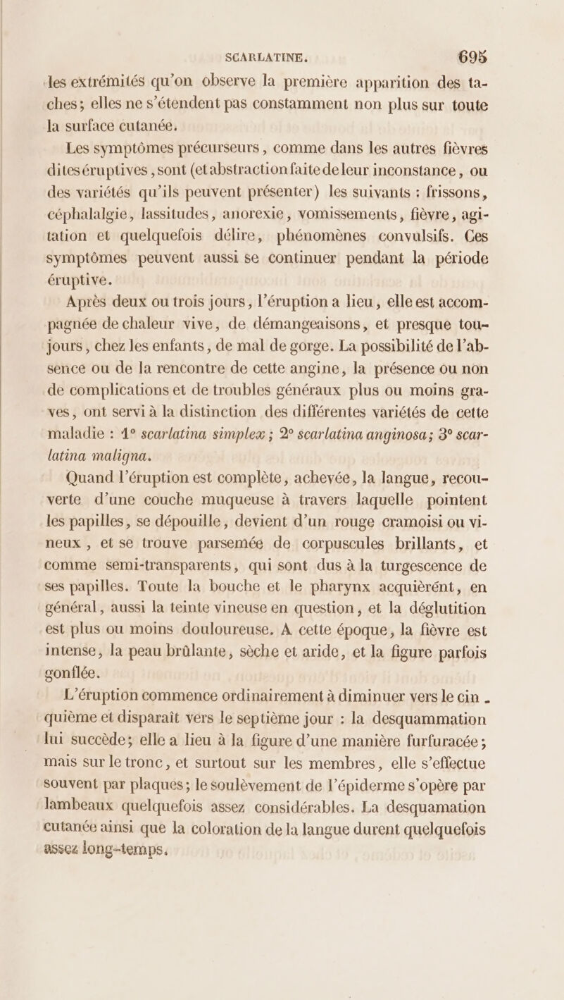 les extrémités qu'on observe la première apparition des ta- ches; elles ne s'étendent pas constamment non plus sur toute la surface cutanée. Les symptômes précurseurs, comme dans les autres fièvres diteséruptives , sont (etabstraction faite de leur inconstance , ou des variétés qu’ils peuvent présenter) les suivants : frissons, céphalalgie, lassitudes, anorexie, vomissements, fièvre, agi- tation et quelquelois délire, phénomènes convulsifs. Ces symptômes peuvent aussi se Continuer pendant la période éruptive. Après deux ou trois jours, l’éruption a lieu, elle est accom- pagnée de chaleur vive, de démangeaisons, et presque tou- jours , chez les enfants, de mal de gorge. La possibilité de l’ab- sence ou de Ja rencontre de cette angine, la présence ou non de complications et de troubles généraux plus ou moins gra- ves, ont servi à la distinction des différentes variétés de cette maladie : 4° scarlatina simplex ; 2° scarlatina anginosa; 3° scar- latina maligna. Quand l’éruption est complète, achevée, la langue, recou- verte d’une couche muqueuse à travers laquelle pointent les papilles, se dépouille, devient d’un rouge cramoisi ou vi- neux , et se trouve parsemée de corpuscules brillants, et comme semi-transparents, qui sont dus à la turgescence de ses papilles. Toute la bouche et le pharynx acquièrént, en général, aussi la teinte vineuse en question, et la déglutition est plus ou moins douloureuse, À cette époque, la fièvre est intense, la peau brûlante, sèche et aride, et la figure parfois gonflée. L’éruption commence ordinairement à diminuer vers le cin . quième et disparaît vers le septième jour : la desquammation lui succède; elle a lieu à la figure d’une manière furfuracée ; mais sur le tronc, et surtout sur les membres, elle s’effectue souvent par plaques; le soulèvement de l’épiderme s'opère par lambeaux quelquefois assez considérables. La desquamation cutanée ainsi que la coloration de la langue durent quelquefois assez long-temps.