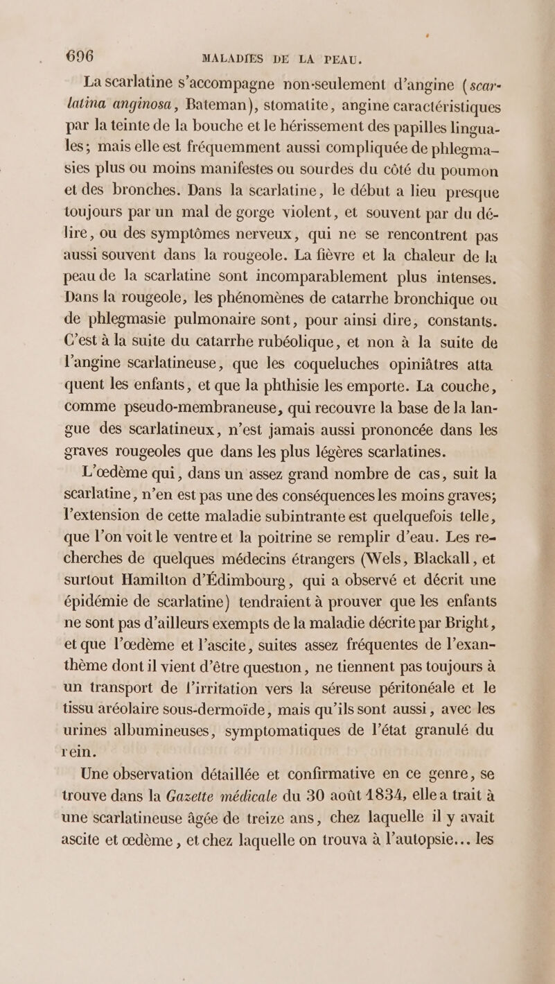 La scarlatine s’accompagne non-seulement d’angine (scar- latina anginosa, Bateman), stomatite, angine caractéristiques par la teinte de la bouche et le hérissement des papilles lingua- les; mais elle est fréquemment aussi compliquée de phlegma- sies plus où moins manifestes ou sourdes du côté du poumon et des bronches. Dans la scarlatine, le début a lieu presque toujours par un mal de gorge violent, et souvent par du dé- lire, ou des symptômes nerveux, qui ne se rencontrent pas aussi souvent dans la rougeole. La fièvre et la chaleur de Ia peau de la scarlatine sont incomparablement plus intenses. Dans la rougeole, les phénomènes de catarrhe bronchique ou de phlegmasie pulmonaire sont, pour ainsi dire, constants. C’est à la suite du catarrhe rubéolique, et non à la suite de l'angine scarlatineuse, que les coqueluches opiniâtres atta quent les enfants, et que la phthisie les emporte. La couche, comme pseudo-membraneuse, qui recouvre la base de la lan- gue des scarlatineux, n’est jamais aussi prononcée dans les graves rougeoles que dans les plus légères scarlatines. L'oœdème qui, dans un assez grand nombre de cas, suit la scarlatine , n’en est pas une des conséquences les moins graves; l'extension de cette maladie subintrante est quelquefois telle, que l’on voit le ventre et la poitrine se remplir d’eau. Les re- cherches de quelques médecins étrangers (Wels, Blackall, et surtout Hamilton d’Édimbourg , qui a observé et décrit une épidémie de scarlatine) tendraient à prouver que les enfants ne sont pas d’ailleurs exempts de la maladie décrite par Bright, et que l’œdème et l’ascite, suites assez fréquentes de l’exan- thème dont il vient d’être question, ne tiennent pas toujours à un transport de l’irritation vers la séreuse péritonéale et le tissu aréolaire sous-dermoïde, mais qu'ils sont aussi, avec les urines albumineuses, symptomatiques de l’état granulé du rein. Une observation détaillée et confirmative en ce genre, se trouve dans la Gazette médicale du 30 août 1834, elle a trait à une scarlatineuse âgée de treize ans, chez laquelle il y avait ascite et œdème , et chez laquelle on trouva à l’autopsie.… les