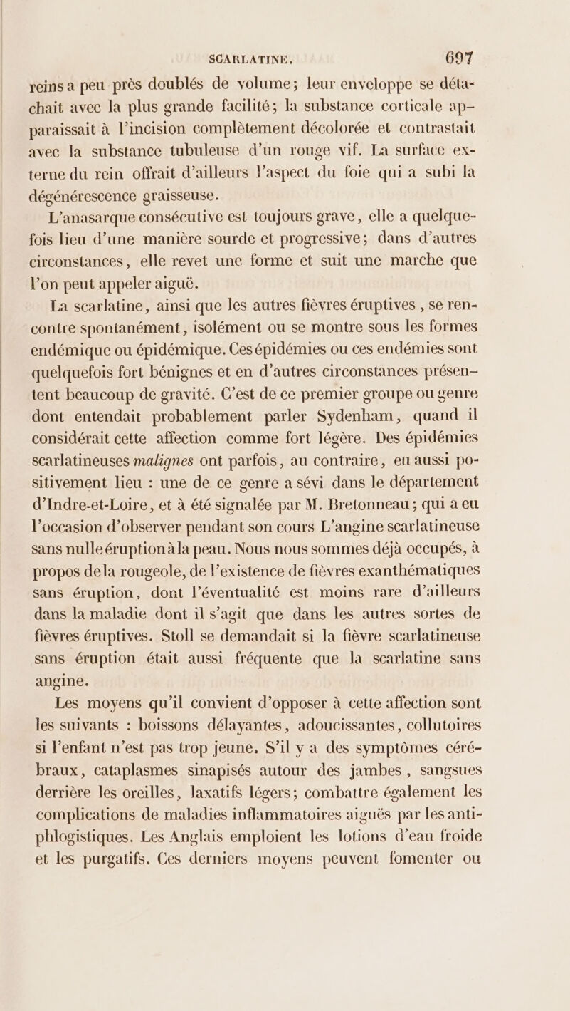reins a peu près doublés de volume; leur enveloppe se déta- chait avec la plus grande facilité; la substance corticale ap- paraissait à l’incision complètement décolorée et contrastait avec la substance tubuleuse d’un rouge vif. La surface ex- terne du rein offrait d’ailleurs l'aspect du foie qui à subi la dégénérescence graisseuse. L’anasarque consécutive est toujours grave, elle a quelque- fois lieu d’une manière sourde et progressive; dans d’autres circonstances, elle revet une forme et suit une marche que l’on peut appeler aiguë. La scarlatine, ainsi que les autres fièvres éruptives , se ren- contre spontanément , isolément ou se montre sous les formes endémique ou épidémique. Ces épidémies ou ces endémies sont quelquefois fort bénignes et en d’autres circonstances présen- tent beaucoup de gravité. C’est de ce premier groupe ou genre dont entendait probablement parler Sydenham, quand ïl considérait cette affection comme fort légère. Des épidémies scarlatineuses malignes ont parfois, au contraire, eu aussi po- sitivement lieu : une de ce genre a sévi dans le département d’Indre-et-Loire, et à été signalée par M. Bretonneau ; qui à eu l’occasion d’observer pendant son cours L’angine scarlatineuse sans nulle éruption àla peau. Nous nous sommes déjà occupés, à propos dela rougeole, de l’existence de fièvres exanthématiques sans éruption, dont l’éventualité est moins rare d’ailleurs dans la maladie dont il s’agit que dans les autres sortes de fièvres éruptives. Stoll se demandait si la fièvre scarlatineuse sans éruption était aussi fréquente que la scarlatine sans angine. Les moyens qu'il convient d’opposer à cette affection sont les suivants : boissons délayantes, adoucissantes, collutoires si l’enfant n'est pas trop jeune, S'il y a des symptômes céré- braux, cataplasmes sinapisés autour des jambes , sangsues derrière les oreilles, laxatifs légers; combattre également les complications de maladies inflammatoires aiguës par les anti- phlogistiques. Les Anglais emploient les lotions d’eau froide et les purgatifs. Ces derniers moyens peuvent fomenter ou