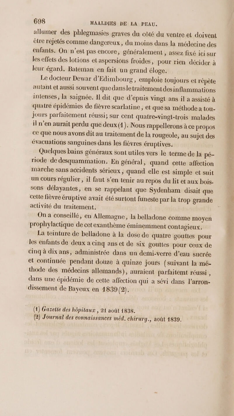 allumer des phlegmasies graves du côté du ventre et doivent étre rejetés comme dangereux, du moins dans la médecine des enfants. On n’est pas encore, généralement , assez fixé ici sur les effets des lotions et aspersions froides , pour rien décider à leur égard. Bateman en fait un grand éloge. Le docteur Dewar d’Edimbourg, emploie toujours et répète autant et aussi souvent que dansletraitementdesinflammations intenses, la saignée. Il dit que d’epuis vingt ans il a assisté à quatre épidémies de fièvre scarlatine , et que sa méthode a tou- jours parfaitement réussi; sur cent quatre-vingt-trois malades il n’en aurait perdu que deux (4). Nous rappellerons à ce propos ce Que nous avons dit au traitement de la rougeole, au sujet des évacuations sanguines dans les fièvres éruptives. Quelques bains généraux sont utiles vers le terme de la pé- riode de desquammation. En général, quand cette affection marche sans accidents sérieux, quand elle est simple et suit un cours régulier , il faut s’en tenir au repos du lit et aux bois. sons délayantes, en se rappelant que Sydenham disait que cette fièvre éruptive avait été surtont funeste par la trop grande activité du traitement. On a conseillé, en Allemagne, la belladone comme moyen prophylactique de cet exanthème éminemment contagieux. La teinture de belladone à la dose de quatre gouttes pour les enfants de deux a cinq ans et de six gouttes pour ceux de cinq à dix ans, administrée dans un demi-verre d’eau sucrée et continuée pendant douze à quinze jours (suivant la mé- thode des médecins allemands), auraient parfaitemt réussi , dans une épidémie de cette affection qui a sévi dans l’arron- dissement de Bayeux en 1839 (2). (1) Gazelie des hôpitaux , 21 août 1838. (2) Journal des connaissances méd. chirurg., août 1839.