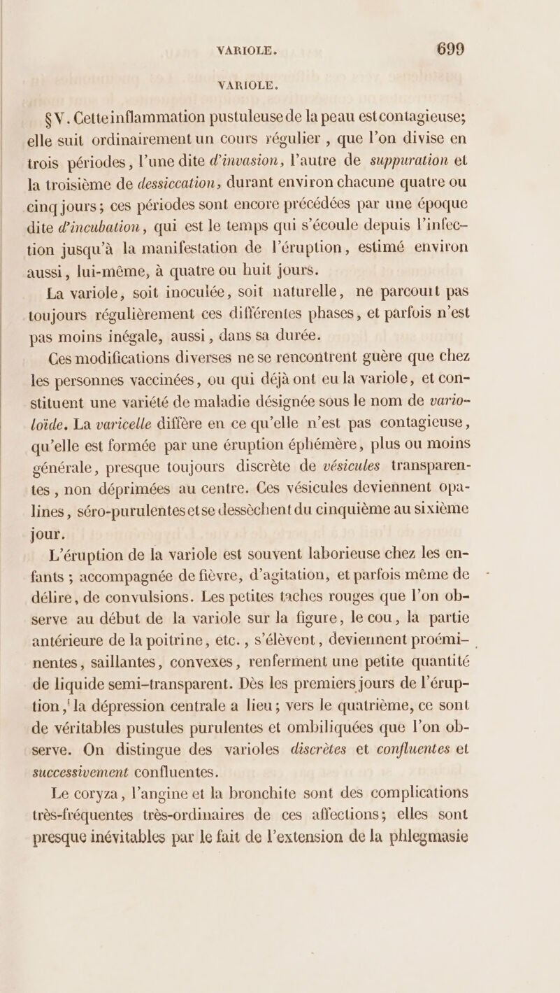 VARIOLE. $ V. Cetteinflammation pustuleuse de la peau estcontagieuse; elle suit ordinairement un Cours régulier , que l’on divise en trois périodes , l’une dite d’invasion, l’autre de suppuration et la troisième de dessiccation, durant environ chacune quatre ou cinq jours; ces périodes sont encore précédées par une époque dite d'incubation, qui est le temps qui s'écoule depuis linfec- tion jusqu’à la manifestation de l’éruption, estimé environ aussi, lui-même, à quatre ou huit jours. La variole, soit inoculée, soit naturelle, ne parcouit pas toujours régulièrement ces différentes phases, et parfois n’est pas moins inégale, aussi, dans sa durée. Ces modifications diverses ne se rencontrent guère que chez les personnes vaccinées, ou qui déjà ont eu la variole, et con- stituent une variété de maladie désignée sous le nom de vario- loïde. La varicelle diffère en ce qu’elle n’est pas contagieuse, qu’elle est formée par une éruption éphémère, plus ou moins générale, presque toujours discrète de vésicules transparen- tes, non déprimées au centre. Ces vésicules deviennent opa- lines, séro-purulentesetse dessèchent du cinquième au sixième jour. L'éruption de la variole est souvent laborieuse chez les en- fants ; accompagnée de fièvre, d’agitation, et parfois même de délire, de convulsions. Les petites taches rouges que l’on ob- serve au début de la variole sur la figure, le cou, la partie antérieure de la poitrine, etc. , s’élèvent, deviennent proémi- nentes , saillantes, convexes, renferment une petite quantité de liquide semi-transparent. Dès les premiers jours de l’érup- tion ; la dépression centrale a lieu; vers le quatrième, ce sont de véritables pustules purulentes et ombiliquées que l’on ob- serve. On distingue des varioles discrètes et confluentes et successivement confluentes. Le coryza, l’angine et la bronchite sont des complications très-fréquentes très-ordinaires de ces affections; elles sont presque inévitables par le fait de l'extension de la phlegmasie