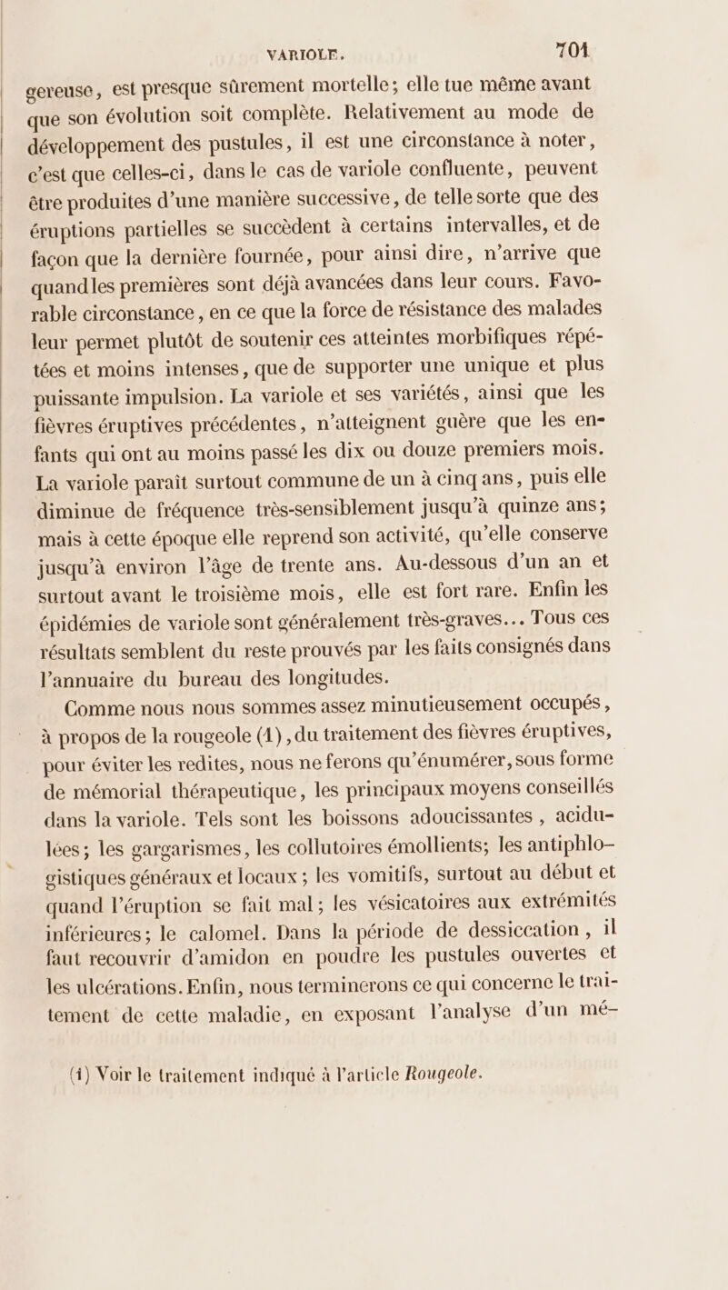 gereuse, est presque sûrement mortelle; elle tue même avant que son évolution soit complète. Relativement au mode de développement des pustules, il est une circonstance à noter, c’est que celles-ci, dans le cas de variole confluente, peuvent être produites d’une manière successive, de telle sorte que des éruptions partielles se succèdent à certains intervalles, et de façon que la dernière fournée, pour ainsi dire, n'arrive que quand les premières sont déjà avancées dans leur cours. Favo- rable circonstance, en ce que la force de résistance des malades leur permet plutôt de soutenir ces atteintes morbifiques répé- tées et moins intenses, que de supporter une unique et plus puissante impulsion. La variole et ses variétés, ainsi que les fièvres éruptives précédentes, n’atteignent guère que les en- fants qui ont au moins passé les dix ou douze premiers mois. La variole paraît surtout commune de un à cinq ans, puis elle diminue de fréquence très-sensiblement jusqu’à quinze ans; mais à cette époque elle reprend son activité, qu’elle conserve jusqu’à environ l’âge de trente ans. Au-dessous d’un an et surtout avant le troisième mois, elle est fort rare. Enfin les épidémies de variole sont généralement très-graves.… Tous ces résultats semblent du reste prouvés par les faits consignés dans l'annuaire du bureau des longitudes. Comme nous nous sommes assez minutieusement OCCupés , à propos de la rougeole (1) , du traitement des fièvres éruptives, pour éviter les redites, nous ne ferons qu'énumérer,sous forme de mémorial thérapeutique, les principaux moyens conseillés dans la variole. Tels sont les boissons adoucissantes , acidu- lées ; les gargarismes, les collutoires émollients; les antiphlo- gistiques généraux et locaux ; les vomitifs, surtout au début et quand l’éruption se fait mal; les vésicatoires aux extrémités inférieures ; le calomel. Dans la période de dessiccation , il faut recouvrir d’amidon en poudre les pustules ouvertes et les ulcérations. Enfin, nous terminerons ce qui concerne le trai- tement de cette maladie, en exposant l'analyse d’un mé- (i) Voir le traitement indiqué à Particle Rougeole.