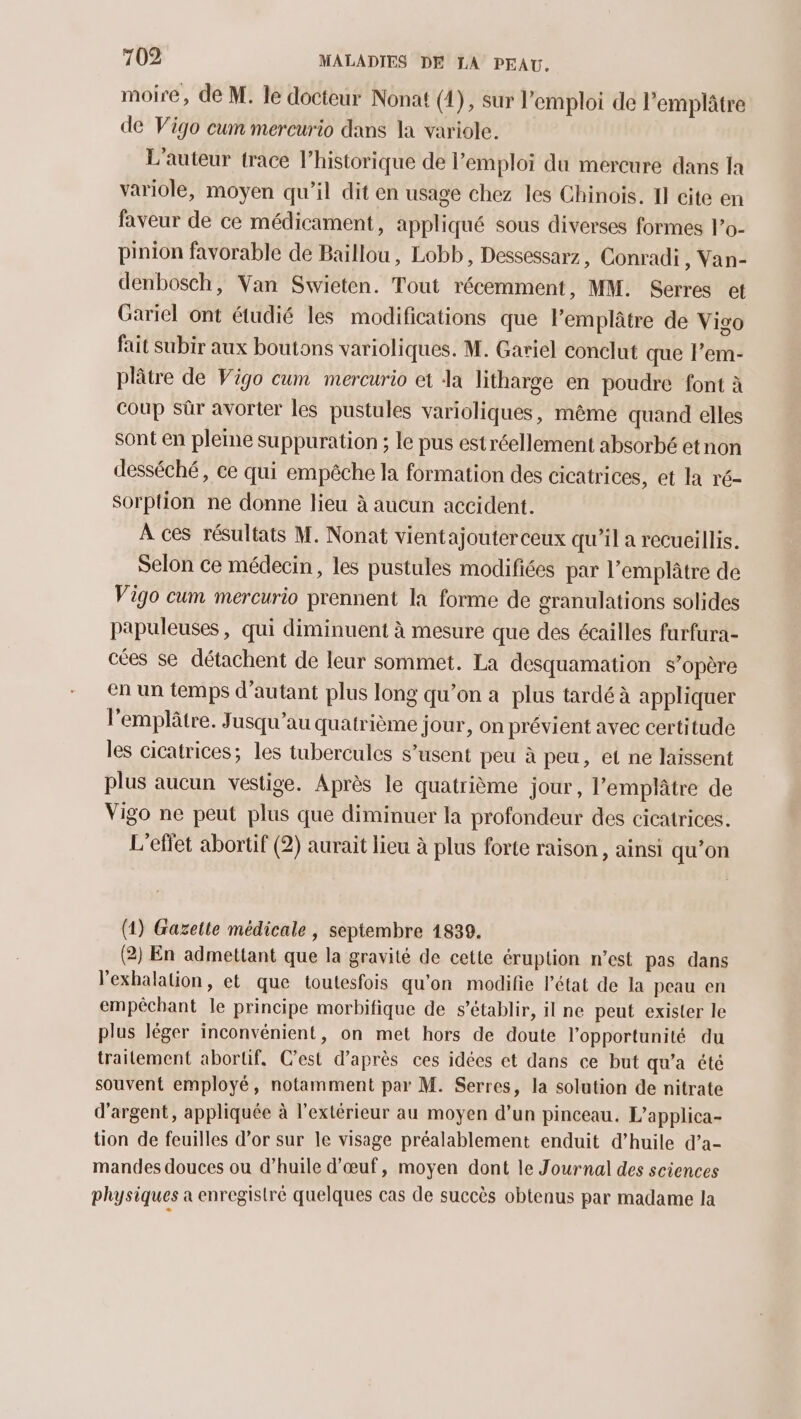 moire, de M. le docteur Nonat (4), sur l'emploi de l’emplâtre de Vigo cum mercurio dans la variole. L'auteur trace l'historique de l’emploi du mercure dans Ia variole, moyen qu’il dit en usage chez les Chinois. I] cite en faveur de ce médicament, appliqué sous diverses formes l’o- pinion favorable de Baillou, Lobb, Dessessarz, Conradi , Van- denbosch, Van Swieten. Tout récemment, MM. Serres et Gariel ont étudié les modifications que l’emplâtre de Vigo fait subir aux boutons varioliques. M. Gariel conclut que l’em- plâtre de Vigo cum mercurio et Ja litharge en poudre font à coup Sûr avorter les pustules varioliques, même quand elles sont en pleme suppuration ; le pus estréellement absorbé etnon desséché, ce qui empêche la formation des cicatrices, et la ré- sorption ne donne lieu à aucun accident. À ces résultats M. Nonat vientajouterceux qu'il a recueillis. Selon ce médecin, les pustules modifiées par l’emplâtre de Vigo cum mercurio prennent la forme de granulations solides papuleuses, qui diminuent à mesure que des écailles furfura- cées se détachent de leur sommet. La desquamation s'opère en un temps d'autant plus long qu’on a plus tardé à appliquer l'emplâtre. Jusqu'au quatrième jour, on prévient avec certitude les cicatrices; les tubercules s’usent peu à peu, et ne laissent plus aucun vestige. Après le quatrième jour, l’emplâtre de Vigo ne peut plus que diminuer la profondeur des cicatrices. L'effet abortif (2) aurait lieu à plus forte raison, ainsi qu’on (1) Gazette médicale , septembre 1839. (2) En admettant que la gravité de cette éruption n’est pas dans l’exhalation, et que toutesfois qu’on modifie l'état de la peau en empêchant le principe morbifique de s’établir, il ne peut exister le plus léger inconvénient, on met hors de doute l'opportunité du traitement abortif, C’est d’après ces idées et dans ce but qu'a été souvent employé, notamment par M. Serres, la solution de nitrate d'argent, appliquée à l'extérieur au moyen d’un pinceau. L’applica- tion de feuilles d’or sur le visage préalablement enduit d’huile d’a- mandes douces ou d’huile d'œuf, moyen dont le Journal des sciences physiques à enregistré quelques cas de succès obtenus par madame la