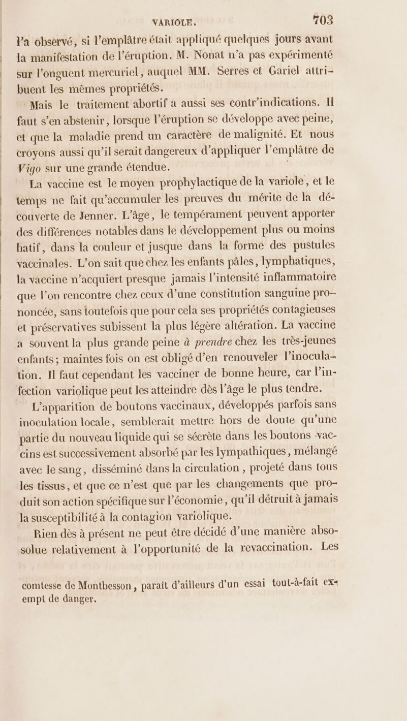 Va observé, si l’emplâtre était appliqué quelques jours avant la manifestation de l’éruption. M. Nonat n’a pas expérimenté sur l’onguent mercuriel, auquel MM. Serres et Gariel attri- buent les mêmes propriétés. Mais le traitement abortif à aussi ses contr’indications. Il faut s’en abstenir, lorsque l’éruption se développe avec peine, et que la maladie prend un caractère de malignité. Et nous croyons aussi qu'il serait dangereux d'appliquer l’emplâtre de Vigo sur une grande étendue. La vaccine est le moyen prophylactique de la variole, et le temps ne fait qu'accumuler les preuves du mérite de la dé- couverte de Jenner. L'âge, le tempérament peuvent apporter des différences notables dans le développement plus où moins batif, dans la couleur et jusque dans la formé des pustules vaccinales. L’on sait que chez les enfants pâles, lymphatiques, la vaccine n’acquiert presque jamais l'intensité inflammatoire que l’on rencontre chez ceux d’une constitution sanguine pro— noncée, sans toutefois que pour cela ses propriétés contagieuses et préservatives subissent la plus légère altération. La vaccine a souvent la plus grande peine à prendre chez les très-jeunes enfants ; maintes fois on est obligé d’en renouveler l’inocula- tion. 11 faut cependant les vacciner de bonne heure, car l'in- fection variolique peut les atteindre dès l’âge le plus tendre. L'apparition de boutons vaccinaux, développés parfois sans inoculation locale, semblerait mettre hors de doute qu'une partie du nouveau liquide qui se sécrète dans les boutons -vac- cins est successivement absorbé par les Iympathiques, mélangé avec le sang, disséminé dans la circulation , projeté dans tous les tissus, et que ce n’est que par les changements que pro- duit son action spécifique sur l’économie, qu’il détruit à jamais la susceptibilité à la contagion variolique. Rien dès à présent ne peut être décidé d’une manière abso- solue relativement à l'opportunité de la revaccination. Les comtesse de Montbesson, paraît d’ailleurs d’un essai tout-à-fait ex+ empt de danger.