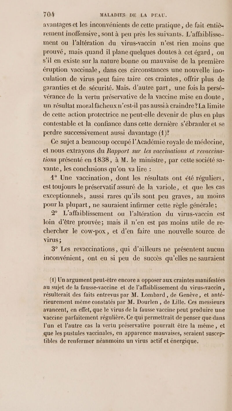 avantages et les inconvénients de cette pratique, de fait entiè- rement Inoffensive, sont à peu près les suivants. L’affaiblisse- ment ou l’altération du virus-vaccin n’est rien moins que prouvé, mais quand il plane quelques doutes à cet égard, ou s’il en existe sur la nature bonne ou mauvaise de la première éruption vaccinale, dans ces circonstances une nouvelle ino- culation de virus peut faire taire ces craintes, offrir plus de garanties et de sécurité. Mais, d'autre part, une fois la persé- vérance de la vertu préservative de la vaccine mise en doute, un résultat moral fâcheux n’est-il pas aussi à craindre ? La limite de cette action protectrice ne peut-elle devenir de plus en plus contestable et la confiance dans cette dernière s’ébranler et se perdre successivement aussi davantage (1)? Ce sujet a beaucoup occupé l’Académie royale de médecine, et nous extrayons du Rapport sur les vaccinations et revaccina- tions présenté en 1838, à M. le ministre, par cette société sa- vante, les conclusions qu’on va lire : 4° Une vaccination, dont les résultats ont été réguliers, est toujours le préservatif assuré de la variole, et que les cas exceptionnels, aussi rares qu’ils sont peu graves, au moins pour la plupart, ne sauraient infirmer cette règle générale ; 2° L’affaiblissement ou l’altération du virus-vacein est loin d’être prouvée; mais il n’en est pas moins utile de re- chercher le cow-pox, et d’en faire une nouvelle source de virus ; 3° Les revaccinations, qui d’ailleurs ne présentent aucun inconvénient, ont eu si peu de succès qu'elles ne sauraient (1) Un argument peut-être encore a opposer aux craintes manifestées au sujet de la fausse-vaccine et de l’affaiblissement du virus-vaccin , résulterait des faits entrevus par M. Lombard, de Genève, et anté- rieurement même constatés par M. Dourlen , de Lille. Ces messieurs avancent, en effet, que le virus de la fausse vaccine peut produire une vaccine parfaitement régulière. Ce qui permettrait de penser que dans l’un et l’autre cas la vertu préservative pourrait être la même , et que Jes pustules vaccinales, en apparence mauvaises, seraient suscep- tibles de renfermer néanmoins un virus actif et énergique.