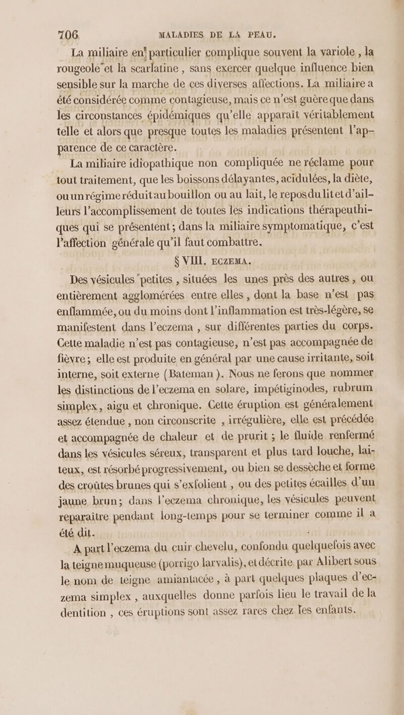 La miliaire en' particulier complique souvent la variole , la rougeole”et la scarlatine , sans exercer quelque influence bien sensible sur la marche de ces diverses affections. La miliaire a été considérée comme contagieuse, mais ce n’est guère que dans les circonstances épidémiques qu’elle apparaît véritablement telle et alors que presque toutes les maladies présentent l’ap- parence de ce caractère. La mibiaire idiopathique non compliquée ne réclame pour tout traitement, que les boissons délayantes, acidulées, la diète, ouunrégimeréduitau bouillon ou au lait, le reposdulitet d’ail- leurs l’accomplissement de toutes les indications thérapeuthi- ques qui se présentent ; dans la miliaire symptomatique, c’est l'affection générale qu’il faut combattre. $ VIIL, ECZEMA. Des vésicules ‘petites , situées les unes près des autres, où entièrement agglomérées entre elles, dont la base n'est pas enflammée, ou du moins dont l’inflammation est très-légère, se manifestent dans l’eczema , sur diflérentes parties du corps. Cette maladie n’est pas contagieuse, n’est pas accompagnée de fièvre; elle est produite en général par une cause irritante, soit interne, soit externe (Bateman ). Nous ne ferons que nommer les distinctions de l’eczema en solare, impétiginodes, rubrum simplex, aigu et chronique. Cette éruption est généralement assez étendue , non circonscrite , irrégulière, elle est précédée et accompagnée de chaleur et de prurit ; le fluide renfermé dans les vésicules séreux, transparent et plus tard louche, lai- teux, est résorbé progressivement, ou bien se dessèche et forme des croûtes brunes qui s’exfolient , ou des petites écailles d’un jaune brun; dans l’eczema chronique, les vésicules peuvent reparaitre pendant long-temps pour se terminer comme il à été dit. À part l’eczema du cuir chevelu, confondu PEINE avec la teigne muqueuse (porrigo larvalis), et décrite, par Albert sous le nom de teigne amiantacée , à part quelques plaques d’ec- zema simplex , auxquelles donne parfois lieu le travail de Ia dentition , ces éruptions sont assez rares chez les enfants.
