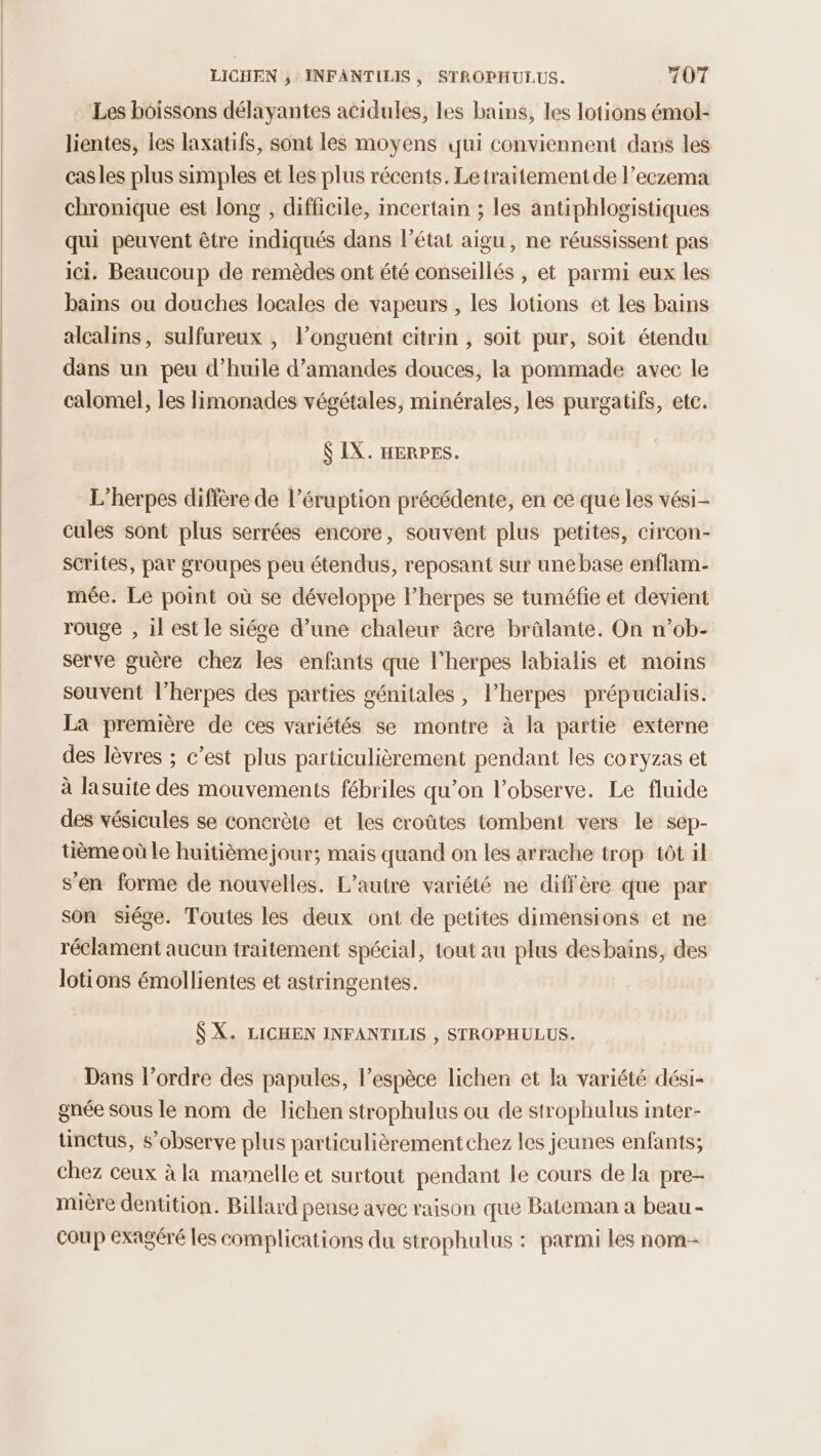 Les boissons délayantes acidules, les bains, les lotions émol- lientes, les laxatifs, sont les moyens qui conviennent dans les casles plus simples et Les plus récents. Letraitementde l’eczema chronique est long , difficile, incertain ; les antiphlogistiques qui peuvent être indiqués dans l’état aigu, ne réussissent pas ici. Beaucoup de remèdes ont été conseillés , et parmi eux les bains ou douches locales de vapeurs , les lotions et les bains alcalins, sulfureux , l’onguent citrin , soit pur, soit étendu dans un peu d’huile d'amandes douces, la pommade avec le calomel, les limonades végétales, minérales, les purgatifs, etc. $ IX. HERPES. L’herpes diffère de l’éruption précédente, en ce que les vési- cules sont plus serrées encore, souvent plus petites, circon- scrites, par groupes peu étendus, reposant sur une base enflam- mée. Le point où se développe l’herpes se tuméfie et devient rouge , 1l est le siége d’une chaleur âcre brälante. On n’ob- serve guère chez les enfants que l’herpes labialis et moins souvent l’herpes des parties génitales, l’herpes prépucialis. La première de ces variétés se montre à la partie externe des lèvres ; c’est plus particulièrement pendant les coryzas et à lasuite des mouvements fébriles qu’on l’observe. Le fluide des vésicules se concrète et les croûtes tombent vers le sep- tième où le huitième jour; mais quand on les arrache trop tôt il s’en forme de nouvelles. L'autre variété ne diffère que par son siége. Toutes les deux ont de petites dimensions et ne réclament aucun traitement spécial, tout au plus desbains, des lotions émollientes et astringentes. SX. LICHEN INFANTILIS , STROPHULUS. Dans l’ordre des papules, l’espèce lichen et la variété dési- gnée sous le nom de lichen strophulus ou de strophulus inter- tünctus, s’observe plus particulièrement chez les jeunes enfants; chez ceux à la mamelle et surtout pendant le cours de la pre- mière dentition. Billard pense avec raison que Bateman a beau - coup exagéré les complications du strophulus : parmi les nom-