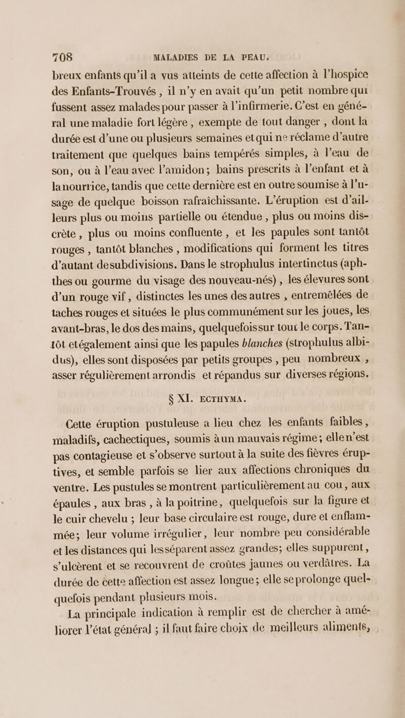 breux enfants qu’il a vus atteints de cette affection à l’hospice des Enfants-Trouvés , il n’y en avait qu’un petit nombre qui fussent assez malades pour passer à l’infirmerie. C’est en géné- ral une maladie fort légère , exempte de tout danger , dont la durée est d’une ou plusieurs semaines et qui ne réclame d'autre traitement que quelques bains tempérés simples, à l’eau de son, ou à l’eau avec l’amidon; bains prescrits à l’enfant et à lanourrice, tandis que cette dernière est en outre soumise à l’u- sage de quelque boisson rafraîchissante. L’éruption est d’ail- leurs plus ou moins partielle ou étendue , plus ou moins dis- crète, plus ou moins confluente , et les papules sont tantôt rouges , tantôt blanches , modifications qui forment les titres d'autant desubdivisions. Dans le strophulus intertinctus (aph- thes ou gourme du visage des nouveau-nés) , les élevures sont d’un rouge vif , distinctes les unes des autres , entremêlées de taches rouges et situées le plus communément sur les joues, les avant-bras, le dos des mains, quelquefoissur toux le corps. Tan- 1ôt etégalement ainsi que les papules blanches (strophulus albi- dus), elles sont disposées par petits groupes , peu nombreux , asser régulièrement arrondis et répandus sur diverses régions. $ XI. ECTHYMA. Cette éruption pustuleuse a lieu chez les enfants faibles, maladifs, cachectiques, soumis àun mauvais régime; elle n’est pas contagieuse et s’observe surtout à la suite des fièvres érup- tives, et semble parfois se lier aux affections chroniques du ventre. Les pustules se montrent particulièrement au cou, aux épaules , aux bras , à la poitrine, quelquefois sur Ja figure et le cuir chevelu ; leur base circulaire est rouge, dure et enflam- mée; leur volume irrégulier, leur nombre peu considérable et les distances qui lesséparent assez grandes; elles suppurent, s’ulcèrent et se recouvrent de croûtes jaunes ou verdâtres. La durée de cette affection est assez longue; elle seprolonge quel- quefois pendant plusieurs mois. La principale indication à remplir est de chercher à amé- liorer l’état général ; il faut faire choix de meilleurs aliments,
