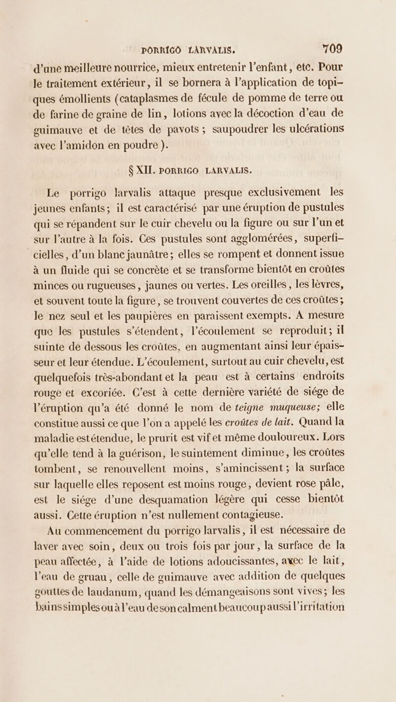 d’une meilleure nourrice, mieux entretenir l’enfant, ete. Pour le traitement extérieur , il se bornera à l’application de topi- ques émollients (cataplasmes de fécule de pomme de terre ou de farine de graine de lin, lotions avec la décoction d’eau de guimauve et de têtes de pavots ; saupoudrer les ulcérations avec l’amidon en poudre ). $ XIT. PORRIGO LARVALIS. Le porrigo larvalis attaque presque exclusivement les jeunes enfants; il est caractérisé par une éruption de pustules qui se répandent sur le cuir chevelu ou la figure ou sur l’un et sur l’autre à la fois. Ces pustules sont agglomérées, superfi- _cielles, d’un blane jaunâtre ; elles se rompent et donnent issue à un fluide qui se concrète et se transforme bientôt en croûtes minces ou rugueuses , jaunes ou vertes. Les oreilles , les lèvres, et souvent toute la figure, se trouvent couvertes de ces croûtes ; le nez seul et les paupières en paraissent exempts. À mesure que les pustules s'étendent, l'écoulement se reproduit; il suinte dé dessous les croûtes, en augmentant ainsi leur épais- seur et leur étendue. L’écoulement, surtout au cuir chevelu, est quelquefois très-abondant et la peau est à certains endroits rouge et excoriée. C’est à cette dernière variété de siége de Véruption qu’a été donné le nom de teigne muqueuse; elle constitue aussi ce que l’on a appelé les croûtes de lait. Quand la maladie estétendue, le prurit est vif et même douloureux. Lors qu’elle tend à la guérison, le suintement diminue, les croûtes tombent, se renouvellent moins, s’amincissent ; la surface sur laquelle elles reposent est moins rouge, devient rose pâle, est le siége d’une desquamation légère qui cesse bientôt aussi. Cette éruption n’est nullement contagieuse. Au commencement du porrigo larvalis, il est nécessaire de laver avec soin, deux ou trois fois par jour, la surface de Ja peau affectée, à l’aide de lotions adoucissantes, awec le lait, l’eau de gruau , celle de guimauve avec addition de quelques gouttes de laudanum, quand les démangeaisons sont vives; les bainssimples ou à l’eau desoncalment beaucoupaussi lirritation
