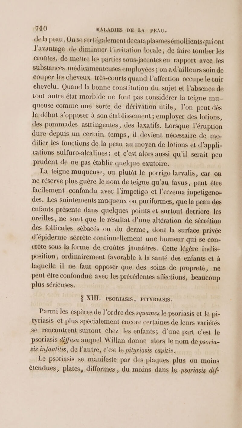 de la peau. Onse sert également decataplasmesémollients quiont l'avantage de diminuer l'irritation locale, de faire tomber les croûtes, de mettre les parties sous-jacentes en rapport avec les Substances médicamenteuses employées ; on a d’ailleurs soin de couper les cheveux très-courts quand l'affection occupe le cuir ehevelu. Quand la bonne constitution du sujet et l’absence de tout autre état morbide ne font pas considérer la teigne mu- queuse comme une sorte de dérivation utile, l’on peut dès le début s'opposer à son établissement; employer des lotions, des pommades astringentes, des laxatifs. Lorsque l’éruption dure depuis un certain temps, il devient nécessaire de mo- difier les fonctions de la peau au moyen de lotions et d’appli- cations sulfuro-alcalines; et c’est alors aussi qu’il serait peu prudent de ne pas établir quelque exutoire. La teigne muqueuse, ou plutôt le porrigo larvalis, car on ne réserve plus guère le nom de teigne qu’au favus, peut être facilement confondu avec l’impetigo et l’eczema inpetigeno- des. Les suintements muqueux ou puriformes, que la peau des enfants présente dans quelques points et surtout derrière les oreilles, ne sont que le résultat d’une altération de sécrétion des follicules sébacés ou du derme, dont la surface privée d’épiderme sécrète continuellement une humeur qui se con- crète sous la forme de croûtes jaunâtres. Cette légère indis- position, ordinairement favorable à la santé des enfants et à laquelle il ne faut opposer que des soins de propreté, ne peut être confondue avec les précédentes affections, beaucoup plus sérieuses. $ XIE. PSORIASIS, PITYRIASIS, Parmi les espèces de l’ordre des squames le psoriasis et le pi- tyriasis et plus spécialement encore certaines de leurs variétés se rencontrent Surtout chez les enfants; d’une part c’est le psoriasis diffusa auquel Willan donne alors le nom de psoria- sis infantilis, de l’autre, c’est le pityriasis capitis. Le psoriasis se manifeste par des plaques plus ou moins étendues, plates, difformes , du moins dans le psoriasis dif-