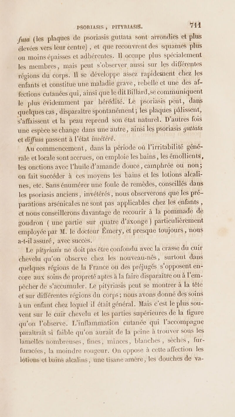 fusa (les plaques de psoriasis guttata sont arrondies et plus élevées vers leur centre) , ét que recouvrent des squames plus ou moins épaisses et adhérentes. Il occupe plus spécialement les membres, mais peut s’observer aussi sur les différentes régions du corps. Il se développe assez rapidement chez les enfants et constitue une maladie grave, rebelle et une des af- fections cutanées qui, ainsi que le dit Billard,se communiquent le plus évidemment par hérédité. Le psoriasis peut, dans quelques cas, disparaître spontanément ; les plaques pâlissent, s’affaissent et la péau reprend son état naturel. D'autres fois une espèce se change dans une autre, ainsi les psoriasis guitata et diffusa passent à l’état invétéré. Au commencement, dans la période où l’irritabilité géné- rale et locale sont accrues, on emploie les bains, les émollients, les onctions avec l’huile d'amande douce, camphrée où non; on fait succéder à ces moyens les bains et les lotions alcali- nes, etc. Sans énumérer une foule de remèdes, conseillés dans les psoriasis anciens , invétérés, nous observerons que les pré- parations arsénicales ne sont pas applicables chez les enfants , et nous conseillerons davantage de recourir à la pommade de goudron (une partie sur quatre d’axonge ) particulièrement employée par M. le docteur Émery, et presque toujours , nous a-t-il assuré, avec succès. Le pütyriasis ne doit pas être confondu avec la crasse du cuir chevelu qu’on observe chez les nouveau-nés, surtout dans quelques régions de [a France où des préjugés s’opposent en- core aux soins de propreté aptes à la faire disparaître ou à l’em- pêcher de s’accumuler. Le pityriasis peut se montrer à la tête et sur différentes régions du corps; nous avons donné des soins à un enfant chez lequel il était général. Mais c’est le plus sou- vent sur le cuir chevelu et les parties supérieures de la figure qu’on l’observe. L'inflammation cutanée qui l’accompagne paraîtrait si faible qu’on aurait de la peine à trouver sous les lamelles nombreuses, fines, minces, blanches , sèches, fur- furacées, la moindre rougeur. On oppose à cette affection les lotions et bains alcalins, une tisane amère, les douches de va-