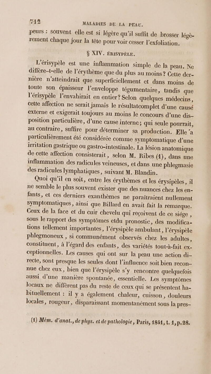 peurs : Souvent elle est si légère qu’il suffit de brosser légè- rement Chaque jour la tête pour voir cesser l'exfoliation. $ XIV. ÉRISYPÈLE. L'érisypèle est une inflammation simple de la peau. Ne diffère-t-elle de l’érythème que du plus au moins? Cette der- nière_ n’atteindrait que superficiellement et dans moins de toute son épaisseur l’enveloppe tégumentaire, tandis que l’érisypèle l’envahirait en entier? Selon quelques médecins, cette affection ne serait jamais le résultatcomplet d’une causé externe et exigerait toujours au moins le concours d’une dis- position particulière, d’une cause interne; qui seule pourrait, au contraire, suffire pour déterminer sa production. Elle ‘a particulièrement été considérée comme symptomatique d’une irritation gastrique ou gastro-intestinale. La lésion anatomique de cette affection consisterait, selon M. Ribes (1), dans une inflammation des radicules veineuses, et dans une phlegmasie des radicules Iymphatiques, suivant M. Blandin. Quoi qu'il en soit, entre les érythèmes et les érysipèles, il ne semble le plus souvent exister que des nuances chez les en- fants, et ces derniers exanthèmes ne paraîtraient nullement Symptomatiques , ainsi que Billard en avait fait la remarque. Ceux de la face et du cuir chevelu qui reçoivent de ce siége , Sous le rapport des symptômes etdu pronostic, des modifica- tions tellement importantes, l’érysipèle ambulant, l’érysipèle phlegmoneux , si communément observés chez les adultes, constituent, à l’égard des enfants, des variétés tout-à-fait ex- ceptionnelles. Les causes qui ont sur la peau une action di- recte, Sont presque les seules dont l'influence soit bien recon- nue Chez eux, bien que l’érysipèle s’y rencontre quelquefois aussi d’une manière spontanée, essentielle. Les symptômes locaux ne diffèrent pas du reste de ceux qui se présentent ha- bituellement : il y à également chaleur, cuisson , douleurs locales, rougeur, disparaissant momentanément sous la pres- (1) Mém. d'anat., de phys. et de pathologie, Paris, 1841, t. 1, p.28.