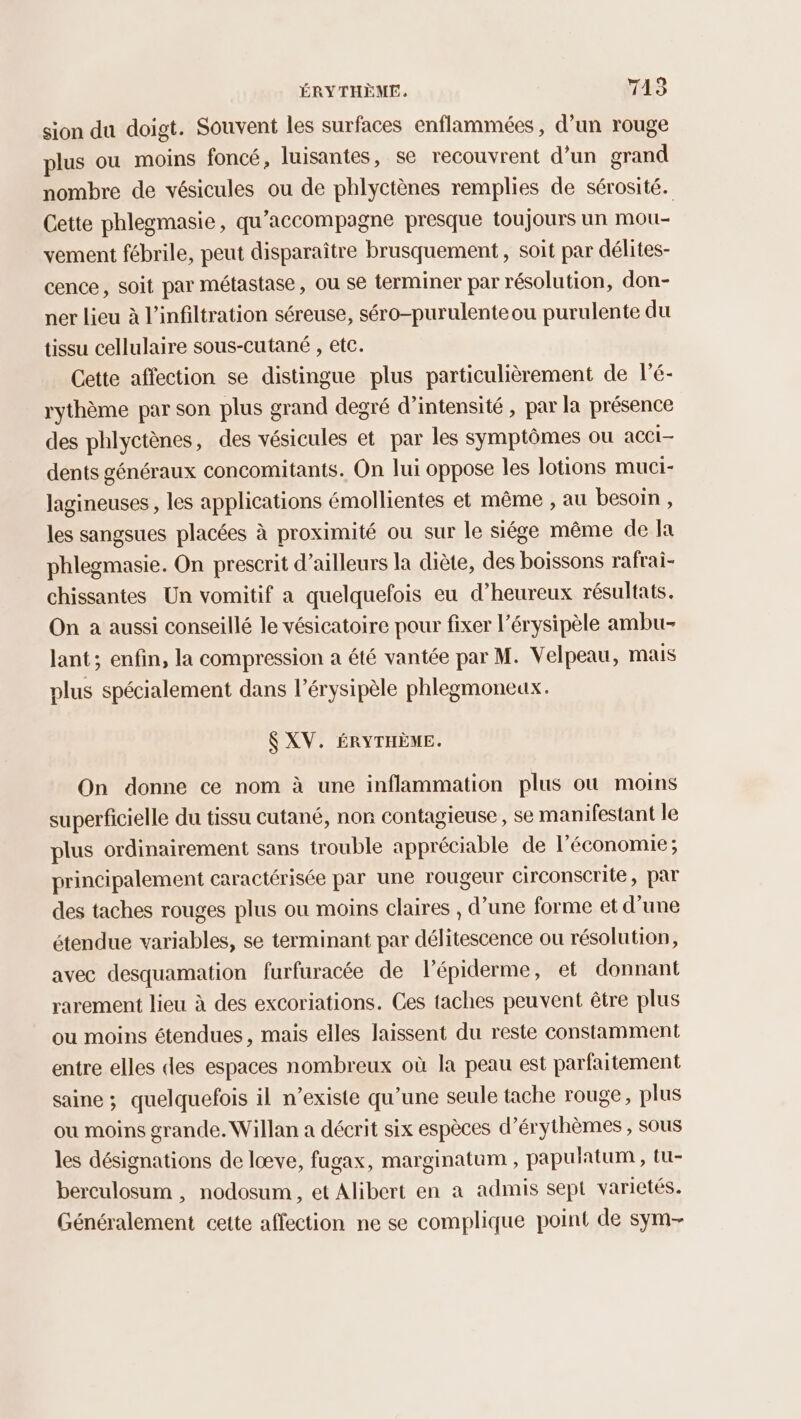 ÉRYTHÈME. TAS sion du doigt. Souvent les surfaces enflammées , d’un rouge plus ou moins foncé, luisantes, se recouvrent d’un grand nombre de vésicules ou de phlyctènes remplies de sérosité. Cette phlegmasie, qu’accompagne presque toujours un mou- vement fébrile, peut disparaître brusquement , soit par délites- cence, soit par métastase, ou se terminer par résolution, don- ner lieu à l’infiltration séreuse, séro-purulente ou purulente du tissu cellulaire sous-cutané , etc. Cette affection se distingue plus particulièrement de l’é- rythème par son plus grand degré d'intensité , par la présence des phlyctènes, des vésicules et par les symptômes ou acCi- dents généraux concomitants. On lui oppose les lotions muci- lagineuses, les applications émollientes et même , au besoin, les sangsues placées à proximité ou sur le siége même de Ja phlegmasie. On prescrit d’ailleurs la diète, des boissons rafrai- chissantes Un vomitif a quelquefois eu d’heureux résultats. On a aussi conseillé le vésicatoire pour fixer l’érysipèle ambu- lant; enfin, la compression a été vantée par M. Velpeau, mais plus spécialement dans l’érysipèle phlegmoneux. $ XV. ÉRYTHÈME. On donne ce nom à une inflammation plus où moins superficielle du tissu cutané, non contagieuse, se manifestant le plus ordinairement sans trouble appréciable de l’économie ; principalement caractérisée par une rougeur circonscrite, par des taches rouges plus ou moins claires , d’une forme et d’une étendue variables, se terminant par délitescence ou résolution, avec desquamation furfuracée de l’épiderme, et donnant rarement lieu à des excoriations. Ces taches peuvent être plus ou moins étendues, mais elles laissent du reste constamment entre elles des espaces nombreux où la peau est parfaitement saine ; quelquefois il n’existe qu’une seule tache rouge, plus ou moins grande. Willan a décrit six espèces d’érythèmes , sous les désignations de lœve, fugax, marginatum , papulatum , tu- berculosum , nodosum , et Alibert en à admis sept variétés. Généralement cette affection ne se complique point de sym-