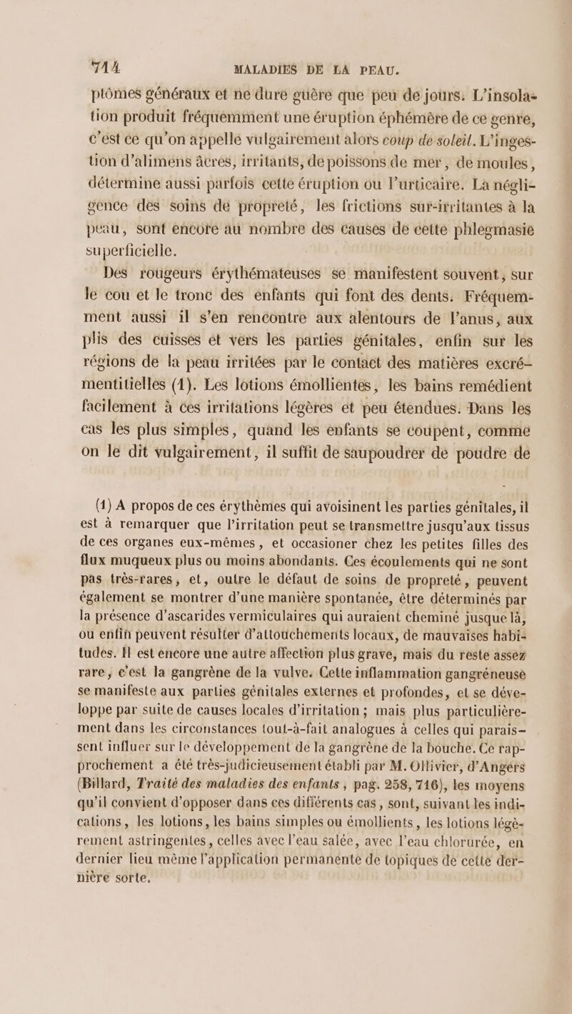 piômes généraux et ne dure guère que peu de jours: L’insola- tion produit fréquemment une éruption éphémère de ce genre, c’est ce qu'on appelle vulgairement alors coup de soleil. L'inges- tion d’alimens âcres, irritants, de poissons de mer, de moules, détermine aussi parfois cette éruption ou lurticaire. La négli- gence des soins de propreté, les frictions sur-irritantes à la peau, sont encore au nombre des causes de cette phlesmasie superficielle. | Des rougeurs érythémateuses se manifestent souvent, sur le cou et le tronc des enfants qui font des dents. Fréquem- ment aussi il s’en rencontre aux alentours de l'anus, aux plis des cuisses ét vers les parties génitales, enfin sur les régions de la peau irritées par le contact des matières excré- mentitielles (4). Les lotions émollientes, les bains remédient facilement à ces irritations légères ét peu étendues. Dans les cas les plus simples, quand les enfants se coupent, comme on le dit vulgairement, il suffit de saupoudrer de poudre de (1) À propos de ces érythèmes qui avoisinent les parties génitales, il est à remarquer que l’irritation peut se transmettre jusqu'aux tissus de ces organes eux-mêmes, et occasioner chez les petites filles des flux muqueux plus ou moins abondants. Ces écoulements qui ne sont pas très-rares, et, outre le défaut de soins de propreté, peuvent également se montrer d’une manière spontanée, être déterminés par la présence d’ascarides vermiculaires qui auraient cheminé jusque là, ou enfin peuvent résulter d’attouchemenits locaux, de mauvaises habi- tudes. HE est encore une autre affection plus grave, mais du reste assez rare, c'est la gangrène de la vulve. Cette inflammation gangréneuse se manifeste aux parties génitales externes et profondes, et se déve- loppe par suite de causes locales d’irritation ; mais plus particulière- ment dans les circonstances tout-à-fait analogues à celles qui parais- sent influer sur le développement de la gangrène de la bouche. Ce rap- prochement a été très-judicieusement établi par M. Ollivier, d’Angérs (Billard, Traité des maladies des enfants , pag. 258, 716), les moyens qu’il convient d’opposer dans ces différents cas , sont, suivant les indi- cations, les lotions, les bains simples ou émollients, les lotions légè- rement astringentes, celles avec l’eau salée, avec l’eau chlorurée, en dernier lieu même Papplication permanénte de topiques de cette der- nière sorte,