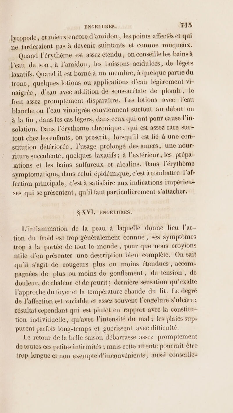 lycopode, et mieux encore d’amidon , les points affectés et qui ne tarderaient pas à devenir suintants et comme muqueux. Quand l’érythème est assez étendu, on conseille les bains à l’eau de son, à lamidon, les boissons acidulées, de légers laxatifs. Quand il est borné à un membre, à quelque partie du tronc, quelques lotions ou applications d’eau légèrement VI- naigrée , d’eau avec addition de sous-acétate de plomb, le font assez promptement disparaitre. Les lotions avec l'eau blanche ou l’eau vinaigrée conviennent surtout au début ou à la fin , dans les cas légers, dans ceux qui ont pour cause l’in- solation. Dans l’érythème chronique , qui est assez rare sur- tout chez les enfants, on prescrit, lorsqu'il est lié à une con- stitution détériorée, l’usage prolongé des amers, une nour- riture succulente, quelques laxatifs; à l'extérieur, les prépa- ations et les bains sulfureux et alcalins. Dans l’érythème symptomatique, dans celui épidémique, c’est à combattre l’af- fection principale, c’est à satisfaire aux indications impérieu- ses qui se présentent, qu’il faut particulièrement s'attacher. $ XVI. ENGELURES. L'inflammation de la peau à laquelle donne lieu lac- tion du froid est trop généralement connue , ses symptômes trop à la portée de tout le monde , pour que nous croyions utile d'en présenter une description bien complète. On sait qu'il s’agit de rougeurs plus ou moins étendues , accom- pagnées de plus ou moins de gonflement, de tension , de douleur, de chaleur et de prurit; dernière sensation qu'exalte l'approche du foyer et la température chaude du lit. Le degré de l'affection est variable et assez souvent l’engelure s’ulcère; résultat cependant qui est plutôt en rapport avec là constitu- tion individuelle, qu'avec lintensité du mal; les plaies sup- purent parfois long-temps et guérissent avec difficulté. Le retour de la belle saison débarrasse assez promptement de toutes ces petites infirmités ; mais cette attente pourrait être trop longue et non exempte d’inconvénients, aussi conseille-