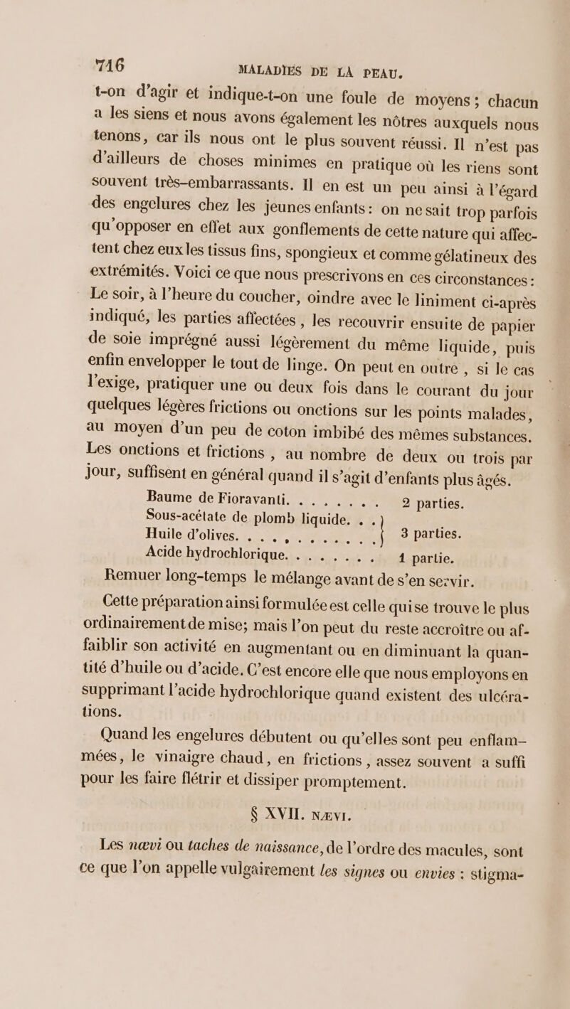 t-on d'agir et indique-t-on une foule de moyens ; chacun a les siens et nous avons également les nôtres auxquels nous tenons, Car ils nous ont le plus souvent réussi. Il n'est pas d’ailleurs de choses minimes en pratique où les riens sont souvent très-embarrassants. Il en est un peu ainsi à l'égard des engelures chez les jeunes enfants: on ne sait trop parfois qu’opposer en effet aux gonflements de cette nature qui affec- tent chez eux les tissus fins, Spongieux et comme gélatineux des extrémités. Voici ce que nous prescrivons en ces circonstances : Le soir, à l’heure du coucher, oindre avec le liniment ci-après indiqué, les parties affectées , les recouvrir ensuite de papier de soie imprégné aussi légèrement du même liquide, puis enfin envelopper le tout de linge. On peut en outre , si le cas l'exige, pratiquer une ou deux fois dans le courant du jour quelques légères frictions ou onctions sur les points malades, au moyen d’un peu de coton imbibé des mêmes substances. Les onctions et frictions , au nombre de deux Ou trois par jour, suffisent en général quand il s’agit d'enfants plus âgés. Baume de Fioravanti. .., .,.. parties. Sous-acélate de plomb liquide. . . Huile d'olives. . .. ME g PU e $ parties. Acide hydrochlorique. . . . ,... 1 partie. Remuer long-temps le mélange avant de s’en sezvir. Cette préparation ainsi formulée est celle quise trouve le plus ordinairement de mise; mais l’on peut du reste accroître ou af- faiblir son activité en augmentant ou en diminuant la quan- tité d'huile ou d’acide, C’est encore elle que nous employons en supprimant l’acide hydrochlorique quand existent des ulcéra- tions. Quand les engelures débutent ou qu’elles sont peu enflam- mées, le vinaigre chaud, en frictions , assez souvent a suffi pour les faire flétrir et dissiper promptement. $ XVII. nævr. Les nœvi ou taches de naissance, de l’ordre des macules, sont ce que l’on appelle vulgairement les signes Où envies : stigma-