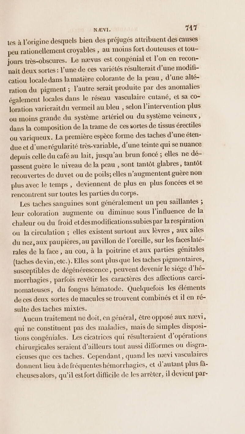 tes à l’origine desquels bien des préjugés attribuent des causes peu rationellement croyables , au moins fort douteuses et tou- jours très-obscures. Le nævus est congénial et l’on en recon- nait deux sortes : l’une de ces variétés résulterait d’une modifi- catiou locale dans lamatière colorante de la peau , d’une alté- ration du pigment ; l’autre serait produite par des anomalies également locales dans le réseau vasculaire cutané, et Sa Co- loration varierait du vermeil au bleu , selon l'intervention plus ou moins grande du système artériel ou du système veineux , dans la composition de la trame de ces sortes de tissus érectiles ou variqueux. La première espèce forme des taches d’une éten- due et d’unerégularité très-variable, d’une teinte qui se nuance depuis celle du café au lait, jusqu’au brun foncé ; elles ne dé- passent guère le niveau de la peau ; sont tantôt glabres, tantôt recouvertes de duvet ou de poils; elles n’augmentent guère non plus avec le temps , deviennent de plus en plus foncées et se rencontrent sur toutes les parties du corps. Les taches sanguines sont généralement un peu sauillantes ; leur coloration augmente ou diminue sous l'influence de la chaleur ou du froid etdesmodificationssubies par la respiration ou la circulation ; elles existent surtout aux lèvres , aux ailes du nez, aux paupières, au pavillon de l'oreille, sur les faces laté- rales de la face , au cou, à la poitrine etaux parties génitales (taches de vin, etc.). Elles sont plus que les taches pigmentaires, susceptibles de dégénérescence, peuvent devenir le siége d’hé- morrhagies, parfois revêtir les caractères des affections carcCi- nomateuses, du fongus hématode. Quelquefois les éléments de ces deux sortes de macules se trouvent combinés et 1l en ré- sulte des taches mixtes. Aucun traitement ne doit, en général, être opposé aux nævi, qui ne constituent pas des maladies, mais de simples disposi- tions congéniales. Les cicatrices qui résulteraient d'opérations chirurgicales seraient d’ailleurs tout aussi diflormes ou disgra- cieuses que ces taches. Cependant, quand les nævi vasculaires donnent lieu à de fréquentes hémorrhagies, et d'autant plus fä- cheusesalors, qu’il est fort difficile de les arrèter, il devient par-