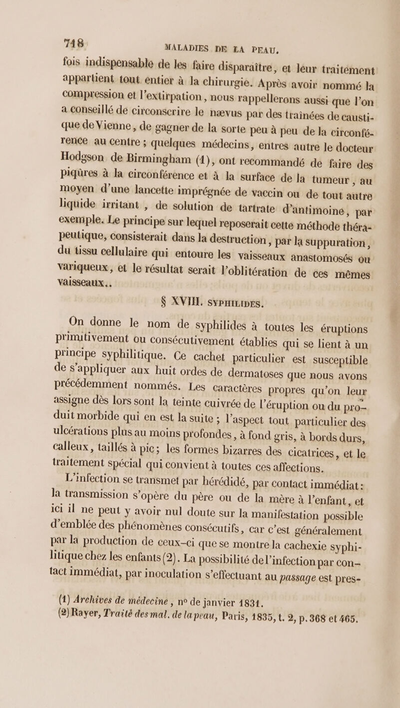 fois indispensable de les faire disparaître, et leur traitément appartient tout. entier à la chirurgie. Après avoir nommé la compression et l’extirpation , nous rappellerons aussi que l’on a Conseillé de circonscrire le nævus par des trainées de causti- que de Vienne, de gagner de la sorte peu à peu de la circonfé- rence au Centre ; quelques médecins, enires autre le docteur Hodgson. de Birmingham (1), ont recommandé de faire des piqûres à la circonférence et à la surface de là tumeur , au moyen d’une lancette imprégnée de vaccin où de tout autre liquide irritant , de solution de tartrate d’antimoine, par exemple. Le principe sur lequel reposerait cetté méthode théra- peutique, consisterait dans la destruction ; Par la Suppuration, du tissu cellulaire qui entoure les vaisseaux anastomosés où variqueux, et le résultat serait l’oblitération de ces mêmes vaisseaux. $ XVIIL sypmiripes. On donne le nom de syphilides à toutes les éruptions p'inutivement ou consécutivement établies qui se lient à un principe syphilitique. Ce cachet particulier est susceptible de s'appliquer aux huit ordes de dermatoses que nous avons précédemment nommés. Les caractères propres qu’on leur assigne dès lors sont la teinte cuivrée de l’éruption ou du pro- duit morbide qui en est la suite ; l'aspect tout particulier des ulcérations plus au moins profondes , à fond gris, à bords durs, Calleux, taillés à pic; les formes bizarres des cicatrices , et le traitement spécial qui convient à toutes ces affections. L'infection se transmet par hérédidé, par contact immédiat : la transmission s'opère du père ou de la mère à l’enfant, et ici il ne peut y avoir nul doute sur Ja manifestation possible d'emblée des phénomènes consécutifs, Car c’est généralement par la production de ceux-ci que se montre la cachexie syphi- litique chez les enfants (2). La possibilité de l'infection par con- tact immédiat, par inoculation s’effectuant au passage est pres- (4) Archives de médecine , n° de Janvier 1831. (2) Rayer, Traité des mal. de la peau, Paris, 1835, t. 2, p.368 et 465.